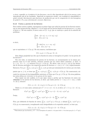 Departamento de Econom´ıa. FEN Universidad de Chile
es decir, separable en el producto de dos funciones, una de ellas dependiendo s´olo de los precios y otra
dependiendo s´olo de las cantidades. Siguiendo un argumento similar, este resultado de separabilidad se
puede extender directamente para funciones de producci´on que son la composici´on de una homog´enea
de grado k ∈ N y una estrictamente creciente (Ejercicio).
6.4.3 Costos y precios de los factores
Para realizar nuestro an´alisis, supongamos en primer lugar que todos los precios de los factores aumen-
tan en una proporci´on ﬁja, digamos t > 0, de modo que los precios ﬁnales de los factores es t · wi para
el factor xi. De esta manera, el nuevo costo es C(t · w, y), que se construye a partir de la soluci´on del
problema:
min {(t · w1) · x1 + (t · w2) · x2}
s.a f(x1, x2) = y,
es decir,
t · min {·w1 · x1 + ·w2 · x2}
s.a f(x1, x2) = y,
que es equivalente a t · C(w, y). De esta manera, concluimos que:
C(t · w, y) = t · C(w, y), ∀t > 0.
Esta ´ultima propiedad nos dice que la funci´on de costos es homog´enea de grado 1 en los precios de
los factores52
.
Por otro lado, si aumentamos los precios de los factores, no necesariamente en la misma pro-
porci´on como en el caso anterior, entonces veremos que los costos deben aumentar, es decir, si
wi ≤ ˜wi, ∀i = 1, ..., n, entonces C(w, y) ≤ C( ˜w, y). En efecto, sean x(w, y) y x( ˜w, y) las deman-
das de factores asociadas a los respectivos precios de factores w = (wi) y ˜w = ( ˜wi) respectivamente.
Entonces, C(w, y) =
n
i=1
wi ·xi(w, y) ≤
n
i=1
wi ·xi( ˜w, y) (esto por minimizaci´on de costos); por otro lado,
puesto que wi ≤ ˜wi, se tiene que
n
i=1
wi · xi( ˜w, y) ≤
n
i=1
˜wi · xi( ˜w, y) = C( ˜w, y). En consecuencia, mi-
rando los extremos de las desigualdades anteriores, se tiene que C(w, y) ≤ C( ˜w, y). En otras palabras,
los costos deben ser crecientes en los precios de los inputs.
Para seguir con este an´alisis, en lo que sigue vamos a probar que las funciones de costos son
c´oncavas en los precios de los factores, es decir, que dados precios w = (wi) y ˜w = ( ˜wi), y dado
λ ∈ [0, 1], entonces
C(λ · w + (1 − λ) · ˜w, y) ≥ λ · C(w, y) + (1 − λ) · C( ˜w, y).
Dados w y ˜w como antes, notemos por wλ
= λ · w + (1 − λ) · ˜w, es decir, wλ
i = λ · wi + (1 − λ) · ˜wi.
Entonces
C(wλ
, y) =
i
wλ
i · xi(wλ
, y) =
i
(λ · wi + (1 − λ) · ˜wi) · xi(wλ
, y).
Luego,
C(wλ
, y) = λ ·
i
wi · xi(wλ
, y) + (1 − λ) ·
i
˜wi · xi(wλ
, y).
Pero, por deﬁnici´on de funci´on de costos,
i
wi · xi(wλ
, y) ≥ C(w, y), y adem´as
i
˜wi · xi(wλ
, y) ≥
C( ˜w, y); en consecuencia, reemplazando estas desigualdades en la expresi´on anterior, se tiene que,
C(λ · w + (1 − λ) · ˜w, y) ≥ λ · C(w, y) + (1 − λ) · C( ˜w, y),
52Recordemos que una funci´on g : Rn → R es homog´enea de grado k > 0 si para todo t > 0 se tiene que g(t·x) = tk ·g(x)
111
 