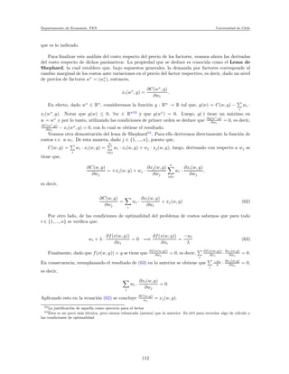 Departamento de Econom´ıa. FEN Universidad de Chile
que es lo indicado.
Para ﬁnalizar este an´alisis del costo respecto del precio de los factores, veamos ahora las derivadas
del costo respecto de dichos par´ametros. La propiedad que se deduce es conocida como el Lema de
Shephard, la cual establece que, bajo supuestos generales, la demanda por factores corresponde al
cambio marginal de los costos ante variaciones en el precio del factor respectivo, es decir, dado un nivel
de precios de factores w∗
= (w∗
i ), entonces,
xi(w∗
, y) =
∂C(w∗
, y)
∂wi
.
En efecto, dado w∗
∈ Rn
, consideremos la funci´on g : Rn
→ R tal que, g(w) = C(w, y) −
i
wi ·
xi(w∗
, y). Notar que g(w) ≤ 0, ∀w ∈ Rn53
y que g(w∗
) = 0. Luego, g(·) tiene un m´aximo en
w = w∗
y por lo tanto, utilizando las condiciones de primer orden se deduce que ∂g(w∗
,y)
∂wi
= 0, es decir,
∂C(w∗
,y)
∂wi
− xi(w∗
, y) = 0, con lo cual se obtiene el resultado.
Veamos otra demostraci´on del lema de Shephard54
. Para ello derivemos directamente la funci´on de
costos c.r. a wi. De esta manera, dado j ∈ {1, ..., n}, puesto que,
C(w, y) =
i
wi · xi(w, y) =
n
i=j
wi · xi(w, y) + wj · xj(w, y), luego, derivando con respecto a wj se
tiene que,
∂C(w, y)
∂wj
= +xj(w, y) + wj ·
∂xj(w, y)
∂wj
n
i=j
wi ·
∂xi(w, y)
∂wj
,
es decir,
∂C(w, y)
∂wj
=
i
wi ·
∂xi(w, y)
∂wi
+ xj(w, y) (62)
Por otro lado, de las condiciones de optimalidad del problema de costos sabemos que para todo
i ∈ {1, ..., n} se veriﬁca que:
wi + λ ·
∂f(x(w, y))
∂xi
= 0 =⇒
∂f(x(w, y))
∂xi
=
−wi
λ
(63)
Finalmente, dado que f(x(w, y)) = y se tiene que ∂f(x(w,y))
∂wj
= 0, es decir,
i
∂f(x(w,y))
∂xi
· ∂xi(w,y)
∂wj
= 0.
En consecuencia, reemplazando el resultado de (63) en lo anterior se obtiene que
i
−wi
λ · ∂xi(w,y)
∂wj
= 0,
es decir,
i
wi ·
∂xi(w, y)
∂wj
= 0.
Aplicando esto en la ecuaci´on (62) se concluye ∂C(w,y)
wj
= xj(w, y).
53La justiﬁcaci´on de aquella como ejercicio para el lector
54 ´Esta es un poco m´as t´ecnica, pero menos rebuscada (astuta) que la anterior. Es ´util para recordar algo de c´alculo y
las condiciones de optimalidad
112
 