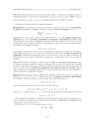 Departamento de Econom´ıa. FEN Universidad de Chile
Nota. 6.5 Veamos ﬁnalmente otra demostraci´on que es directa. Puesto que la funci´on de costos es
homog´enea de grado 1 en los precios de los factores55
se tiene que, C(w, y) =
i
wi · ∂C(w,y)
wi
56
y por lo
tanto, ya que C(w, y) =
i
wi · xi(w, y), se concluye directamente que ∂C(w,y)
wi
= xi(w, y).
En resumen, hemos demostrado la siguiente proposici´on.
Proposici´on 6.1 Con respecto a los precios de los factores, las funciones de costos son homog´eneas
de grado 1, crecientes y c´oncavas. Adem´as se cumple el Lema de Shephard, es decir,
∂C(w, y)
∂wi
= xi(w, y), i = 1, 2.
Nota. 6.6 Una consecuencia importante de la Proposici´on (6.1) es que no cualquier funci´on que
dependa de w1, w2 e y (precios y cantidades) corresponde a una funci´on de costos. Para
que una relaci´on entre precios y cantidades sea una funci´on de costos, debe ser (i) creciente en el nivel
de producci´on, y (ii) cumplir lo indicado en la proposici´on respecto de los precios (homogeneidad y
c´oncavidad). Por ejemplo, la relaci´on
θ(w1, w2, y) = w2
1 · w2 · y2
,
no puede ser una funci´on de costos, ya que no es homog´enea de grado uno en los precios (ni c´oncava).
¿Qu´e signiﬁca que θ(w1, w2, y) no puede ser una funci´on de costos? Que no hay una funci´on de
producci´on (creciente por componentes y que en cero vale cero) tal que al resolver el problema de
minimizaci´on del costo sujeto a restricci´on de producci´on, se obtenga θ(w1, w2, y) como el valor del
problema.
Nota. 6.7 Del Lema de Shephard, es directo es que el costo es creciente con los precios, pues
su respectiva derivada es positiva (es igual a la demanda). Por otro lado, del mismo Lema, conocidos
los costos en funci´on de los precios, resolviendo el sistema de ecuaciones para eliminar los precios del
mismo, se puede obtener la funci´on de producci´on que induce al costo en cuesti´on. Esto es
muy relevante pues, en deﬁnitiva, disponer de los costos como funci´on de los precios es equivalente a
conocer la funci´on de producci´on de la ﬁrma.
Ejemplo 6.10 Suponga que todos los factores son variables y que el costo medio de una ﬁrma es
CMe(w, y) = wα
1 · wβ
2 , con α, β > 0. Dado esto, la idea es encontrar la demanda Marshaliana
de los factores. Para ello, notemos, en primer lugar, que la funci´on de costos es
C(w, y) = y · wα
1 · wβ
2 .
Como es homog´enea de grado 1 en los precios, se debe cumplir que
C(λ · w, y) = λC(w, y) ⇔ tα+β
· y · wα
1 · wβ
2 = t · y · wα
1 · wβ
2 .
Luego, α + β = 1 y por lo tanto β = 1 − α. De esta manera, la funci´on de costos debe ser de la forma
C(w, y) = y · wα
1 · w1−α
2 .
Para responder a la pregunta, encontremos la f.d.p que deﬁne al costo anterior y, dado esto, re-
solver el problema de maximizaci´on de beneﬁcio para determinar las funciones de demanda. Para
55Es decir, C(t · w, y) = t · C(w, y), ∀t > 0.
56Recordemos que si f : Rn → R es homog´enea de grado 1 entonces
f(x) =
i
xi ·
∂f(x)
∂xi
.
113
 