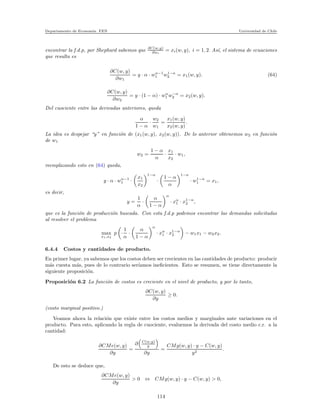 Departamento de Econom´ıa. FEN Universidad de Chile
encontrar la f.d.p, por Shephard sabemos que ∂C(w,y)
∂wi
= xi(w, y), i = 1, 2. As´ı, el sistema de ecuaciones
que resulta es
∂C(w, y)
∂w1
= y · α · wα−1
1 w1−α
2 = x1(w, y). (64)
∂C(w, y)
∂w2
= y · (1 − α) · wα
1 w−α
2 = x2(w, y).
Del cuociente entre las derivadas anteriores, queda
α
1 − α
·
w2
w1
=
x1(w, y)
x2(w, y)
.
La idea es despejar “y” en funci´on de (x1(w, y), x2(w, y)). De lo anterior obtenemos w2 en funci´on
de w1
w2 =
1 − α
α
·
x1
x2
· w1,
reemplazando esto en (64) queda,
y · α · wα−1
1 ·
x1
x2
1−α
·
1 − α
α
1−α
· w1−α
1 = x1,
es decir,
y =
1
α
·
α
1 − α
α
· xα
1 · x1−α
2 ,
que es la funci´on de producci´on buscada. Con esta f.d.p podemos encontrar las demandas solicitadas
al resolver el problema
max
x1,x2
p ·
1
α
·
α
1 − α
α
· xα
1 · x1−α
2 − w1x1 − w2x2.
6.4.4 Costos y cantidades de producto.
En primer lugar, ya sabemos que los costos deben ser crecientes en las cantidades de producto: producir
m´as cuesta m´as, pues de lo contrario ser´ıamos ineﬁcientes. Esto se resumen, se tiene directamente la
siguiente proposici´on.
Proposici´on 6.2 La funci´on de costos es creciente en el nivel de producto, y por lo tanto,
∂C(w, y)
∂y
≥ 0.
(costo marginal positivo.)
Veamos ahora la relaci´on que existe entre los costos medios y marginales ante variaciones en el
producto. Para esto, aplicando la regla de cuociente, evaluemos la derivada del costo medio c.r. a la
cantidad:
∂CMe(w, y)
∂y
=
∂ C(w,y)
y
∂y
=
CMg(w, y) · y − C(w, y)
y2
.
De esto se deduce que,
∂CMe(w, y)
∂y
> 0 ⇔ CMg(w, y) · y − C(w, y) > 0,
114
 