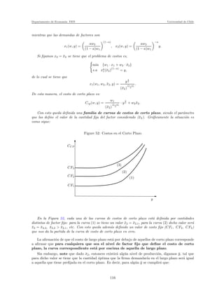 Departamento de Econom´ıa. FEN Universidad de Chile
mientras que las demandas de factores son
x1(w, y) =
aw2
(1 − a)w1
(1−a)
, x2(w, y) =
aw2
(1 − a)w1
−a
y.
Si ﬁjamos x2 = ¯x2 se tiene que el problema de costos es,
min {w1 · x1 + w2 · ¯x2}
s.a xa
1(¯x2)
(1−a)
= y,
de lo cual se tiene que
x1(w1, w2, ¯x2, y) =
y
1
a
(¯x2)
(1−a)
a
.
De esta manera, el costo de corto plazo es:
Ccp(w, y) =
w1
(¯x2)
(1−a)
a
· y
1
a + w2 ¯x2.
Con esto queda deﬁnida una familia de curvas de costos de corto plazo, siendo el par´ametro
que las deﬁne el valor de la cantidad ﬁja del factor considerado (¯x2). Gr´aﬁcamente la situaci´on es
como sigue:
Figure 52: Costos en el Corto Plazo
CF3
CF2
CF1
(1)
(2)
(3)
CCP
y
En la Figura 52, cada una de las curvas de costos de corto plazo est´a deﬁnida por cantidades
distintas de factor ﬁjo: para la curva (1) se tiene un valor ¯x2 = ¯x2,1, para la curva (2) dicho valor ser´a
¯x2 = ¯x2,2, ¯x2,2 > ¯x2,1, etc. Con esto queda adem´as deﬁnido un valor de costo ﬁjo (CF1, CF2, CF3)
que nos da la partida de la curva de costo de corto plazo en cero.
La aﬁrmaci´on de que el costo de largo plazo est´a por debajo de aquellos de corto plazo corresponde
a aﬁrmar que para cualquiera que sea el nivel de factor ﬁjo que deﬁne el costo de corto
plazo, la curva correspondiente est´a por encima de aquella de largo plazo.
Sin embargo, note que dado ¯x2, entonces existir´a alg´un nivel de producci´on, digamos ¯y, tal que
para dicho valor se tiene que la cantidad ´optima que la ﬁrma demandar´ıa en el largo plazo ser´a igual
a aquella que tiene preﬁjada en el corto plazo. Es decir, para alg´un ¯y se cumplir´a que:
116
 