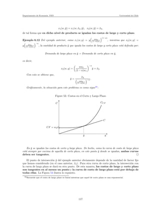 Departamento de Econom´ıa. FEN Universidad de Chile
x1(w, ¯y) = x1(w, ¯x2, ¯y), x2(w, ¯y) = ¯x2,
de tal forma que en dicho nivel de producto se igualan los costos de largo y corto plazo.
Ejemplo 6.12 Del ejemplo anterior, como x1(w, y) = y aw2
(1−a)w1
(1−a)
, mientras que x2(w, y) =
y aw2
(1−a)w1
−a
, la cantidad de producto ¯y que iguala los costos de largo y corto plazo est´a deﬁnida por:
Demanda de largo plazo en ¯y = Demanda de corto plazo en ¯y,
es decir,
x2(w, y) =
aw2
(1 − a)w1
−a
¯y = ¯x2.
Con esto se obtiene que,
¯y =
¯x2
aw2
(1−a)w1
−a .
Gr´aﬁcamente, la situaci´on para este problema es como sigue59
:
Figure 53: Costos en el Corto y Largo Plazo
C
CF = w2 ¯x2
¯y y
C
CCP
En ¯y se igualan los costos de corto y largo plazo. De hecho, como la curva de costo de largo plazo
est´a siempre por encima de aquella de corto plazo, en este punto ¯y donde se igualan, ambas curvas
deben ser tangentes.
El punto de intersecci´on ¯y del ejemplo anterior obviamente depende de la cantidad de factor ﬁjo
que hemos considerado (en el caso anterior, ¯x2). Para otra curva de corto plazo, la intersecci´on con
la curva de largo plazo se dar´a en otro punto. De esta manera, los costos de largo y corto plazo
son tangentes en al menos un punto y la curva de costo de largo plazo est´a por debajo de
todas ellas. La Figura 54 ilustra lo expuesto.
59Recuerde que el costo de largo plazo es lineal mientras que aquel de corto plazo es una exponencial.
117
 