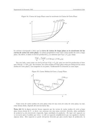 Departamento de Econom´ıa. FEN Universidad de Chile
Figure 54: Costos de Largo Plazo como la envolvente de Costos de Corto Plazo
C CLP
C4
CPC3
CPC2
CPC1
CP
y
Lo anterior corresponde a deice que la curva de costos de largo plazo es la envolvente de las
curvas de costos de corto plazo. La misma propiedad se tiene entre costos medios de corto y largo
plazo. En efecto, si dado el nivel de producci´on y, ya sabemos que C(y) ≤ Ccp(y), luego,
C(y)
y
≤
Ccp(y)
y
⇔ CMe(y) ≤ CMecp(y).
Por otro lado, como existe un nivel ¯y tal que C(¯y) = Ccp(¯y), para ese nivel de producci´on se tiene
que CMe(¯y) = CMecp(¯y). En resumen, los costos medios de largo plazo est´an por debajo de los costos
medios de corto plazo y son tangentes en un punto. Gr´aﬁcamente la situaci´on es como sigue.
Figure 55: Costos Medios de Corto y Largo Plazo
C
y
CMe1
CP
CMe2
CP
CMe3
CP
CMe4
CP
CMe5
CP
CMeLP
Cada curva de costos medios de corto plazo viene de una curva de costo de corto plazo, la cual,
como hemos dicho, depende del nivel de factor ﬁjo.
Nota. 6.8 En la ﬁgura anterior hemos supuesto que las curvas de costos medios de corto y largo
plazo tienen forma de U, es decir, son convexas con una rama creciente (derecha, altas cantidades
de producto) y otra decreciente (izquierda, bajas cantidades de producto). En rigor este supuesto no
es necesario para el an´alisis que viene: es s´olo un supuesto simpliﬁcatorio que nos ayudar´a a ilustrar
algunas ideas. Este supuesto se puede interpretar diciendo que para niveles bajos de producci´on, la
118
 