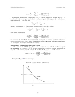 Departamento de Econom´ıa. FEN Universidad de Chile
m = −
b
a
≈ −
∂u(x1,x2)
∂x1
∂u(x1,x2)
∂x2
= −
UMg1(x1, x2)
UMg2(x1, x2)
.
Formalmente es como sigue. Puesto que u(x1, x2) = α, existe una relaci´on impl´ıcita entre x1 y x2
(ver Ejemplo 1.1). Luego, x2 es una funci´on de x1, digamos x2(x1). As´ı, u(x1, x2(x1)) = α. Derivando
esta expresi´on c.r. a x1 se tiene que
∂u(x1, x2(x1))
∂x1
=
∂α
∂x1
= 0,
ya que α no depende de x1. Desarrollando la derivada, por la regla de la cadena
∂u(x1, x2)
∂x1
+
∂u(x1, x2)
∂x2
·
∂x2(x1)
∂x1
= 0,
de lo cual se desprende que
∂x2(x1)
∂x1
= −
∂u(x1,x2)
∂x1
∂u(x1,x2)
∂x2
= −
UMg1(x1, x2)
UMg2(x1, x2)
,
que es an´alogo a lo ya mostrado. En consecuencia, la pendiente de la tangente a la curva de indiferencia
en un punto cualquiera de ella es menos el cuociente de las respectivas utilidades marginales.
Tal pendiente es un concepto importante en econom´ıa.
Deﬁnici´on 1.5 Relaci´on marginal de sustituci´on
Dada una funci´on de utilidad, u(·), y dado un nivel de satifacci´on α, se deﬁne la relaci´on marginal
de sustituci´on en el punto (x1, x2) de la curva de indiferencia respectiva, como la pendiente de la
tangente a dicha curva en el punto indicado. Se denotar´a RMS1,2(x1, x2) y de esta manera
RMS1,2(x1, x2) = −
∂u(x1,x2)
∂x1
∂u(x1,x2)
∂x2
= −
UMg1(x1, x2)
UMg2(x1, x2)
.
La siguiente Figura 4 ilustra el concepto:
Figure 4: Relaci´on Marginal de Sustituci´on
x2
x1
m = RMS1,2
12
 