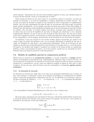 Departamento de Econom´ıa. FEN Universidad de Chile
precio indicado. Asumiremos que tal curva tiene pendiente negativa, es decir, que mientras mayor es
el precio del bien ofrecido, menor es la demanda que se tiene60
.
C´omo act´uan las ﬁrmas en este nuevo marco es un problema central en econom´ıa. La forma de
modelar tal situaci´on, y su nivel de complejidad y realismo, depender´an de muchos factores. Por
un lado, la manera de abordar el enfoque en una situaci´on de corto o largo plazo es completamente
distinto. Por otro lado, dependiendo del grado de poder de mercado que cada ﬁrma tenga, la situaci´on
puede cambiar radicalmente. Si por ejemplo, hay s´olo una ﬁrma que provee el bien bajo an´alisis, la
demanda que ella enfrenta estar´ıa simplemente deﬁnida por la curva de demanda de mercado del bien
en cuesti´on. Por otro lado, si la ﬁrma compite otras ﬁrmas, actuando como tomadora de precios,
al cobrar m´as que el precio de equilibrio de mercado, la demanda que observar´ıa es cero, situaci´on
completamente distinta a la que se hay de tener el poder de ﬁjar los precios. En caso que la ﬁrma
act´ua como tomadora de precios, sus decisiones de producci´on dependen, adem´as del comportamiento
de los consumidores y de sus propias caracter´ısticas, de las decisiones de las otras ﬁrmas al respecto.
En deﬁnitiva, lo que nos ocupar´a en esta secci´on estudiar algunos mecanismos por medio de los
cuales se ﬁjan los precios del producto, que a su vez permite determinar la cantidad de ´este que se
vende, los beneﬁcios de cada ﬁrma y sus producciones individuales. Parte de lo relevante de este
an´alisis es entender que tal soluci´on depende de c´omo las ﬁrmas se vinculan entre s´ı, y con la demanda.
Al respecto, los modelos m´as simples a considerar son cuando (i) las ﬁrmas act´uan en competencia
perfecta, es decir, son tomadoras de precio y, en el otro extremo, cuando son (ii) monopolio (es decir,
oferentes ´unicos que ﬁjan los precios de venta del producto).
7.2 Modelo de equilibrio parcial en competencia perfecta
Diremos que un mercado es de competencia perfecta, o mercado competitivo, si ning´un oferente
(ﬁrma) ni demandante (consumidor) tiene, individualmente, inﬂuencia sobre el precio del bien: los
precios ﬁnales de los productos son obtenidos de la interacci´on conjunta de todos los agentes econ´omicos
(productores y consumidores), sin que exista una inﬂuencia singular de alguno de ellos sobre el valor
resultante. Es por esto que, tanto las ﬁrmas como los consumidores, son llamados agentes precio-
aceptantes.
7.2.1 La demanda de mercado
La demanda de marcado por alg´un bien es la suma de las demandas individuales por el mismo, la
que, como sabemos, se determina a partir de la soluci´on del problema de maximizaci´on de utilidad
sujeta a restricci´on presupuestaria. Suponiendo que hay m ∈ N individuos en la econom´ıa, cada uno
de ellos con funci´on de utilidad ui, i = 1, . . . , m e ingresos Ri, i = 1, . . . , m, el problema del individuo
i = 1, . . . , m (dos bienes) es
max
x1,x2
ui(x1, x2)
s.a p1 · x1 + p2 · x2 = Ri,
y la correspondiente demanda Marshaliana por el bien uno y dos es notada como
xi1(p1, p2, Ri), xi2(p1, p2, Ri), i = 1, . . . , m.
En lo que sigue, supongamos que nos interesa el bien uno y denotemos gen´ericamente su precio por
p. El precio del bien dos est´a ﬁjo, como as´ı las rentas de los agentes. En tal caso, ceteris paribus, la
demanda de mercado por el bien bajo an´alisis uno
X(p) =
m
i=1
xi1(p, p2, Ri).
60En otras palabras, estamos asumiendo que el bien ofrecido por la ﬁrmas no es un bien de Giﬀen.
120
 