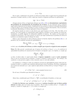 Departamento de Econom´ıa. FEN Universidad de Chile
p · y − C(y).
Por lo tanto, condicional a los precios, la oferta de la ﬁrma debe es aquel nivel de producci´on que
maximiza el margen anterior, es decir, aquel que resuelve el siguiente problema de optimizaci´on:
max
y
{p · y − C(y)}. (66)
Aunque parezca obvio, es importante destacar que (65) y (66) son formulaciones equivalentes
del problema de maximizaci´on de beneﬁcios de la ﬁrma; as´ı, las soluciones que se obtienen
seg´un ambos esquemas son las mismas. Empleando la f.d.p, primero se obtiene la demanda Marshaliana
y luego la oferta; con el esquema basado en costos, la oferta se obtiene directamente. De ser necesario,
la demanda Marshaliana se obtiene aplicando el lema de Shephard.
El esquema basado en costos es m´as directo que aquel basado en la f.d.p. Por otro lado, en la
pr´actica, los costos pueden ser aproximados seg´un registros contables u otros m´etodos, de modo que,
usualmente, es posible disponer de infomaci´on conﬁable al respecto. En cambio, la f.d.p puede ser
compleja de determinar. Por estas razones, en todo lo que sigue analizaremos el problema de oferta de
la ﬁrma (y la industria) seg´un el enfoque de costos.
Dado p, para determinar la oferta debemos derivar la funci´on objetivo del problema (66) c.r. al
producto; as´ı, la condici´on necesaria de optimalidad es
∂(p · y − C(y))
∂y
= 0 ⇔ p −
∂C(y)
∂y
= 0 ⇔ p = CMg(y),
es decir, que en la oferta de la ﬁrma, se debe cumplir que el precio es igual al costo marginal.
Nota. 7.1 M´as general, considerando que el ingreso de la ﬁrma es I(p, y) = p · y, la condici´on de
optimalidad del problema de maximizaci´on de beneﬁcio corresponde a que, en el ´optimo, se cumple que
∂I(p, y)
∂y
=
∂C(y)
∂y
,
es decir, la ﬁrma ofrece en aquel punto donde el ingreso marginal es igual al costo marginal.
Para el caso de una ﬁrma precio-aceptante, el ingreso marginal es igual al precio. Sin embargo, esta
condici´on es m´as general, y aplica a otros contextos como se ver´a m´as adelante.
La condici´on p = CMg(y) es s´olo a la condici´on necesaria de optimalidad de primer orden para de-
terminar la oferta: se requiere una condici´on adicional para cerrar el problema. En efecto, supongamos
que el precio de mercado es p∗
y que, seg´un la regla anterior, la ﬁrma ofrece y∗
tal que CMg(y∗
) = p∗
,
es decir,
y∗
= CMg−1
(p∗
) : costo marginal inverso en p∗
. (67)
En tal caso, el beneﬁcio que obtendr´ıa la ﬁrma es
π∗
= p∗
· y∗
− C(y∗
).
Ahora bien, considerando que CMe(y∗
) = C(y∗
)
y∗ , re-escribiendo el beneﬁcio, se tiene que
π∗
= p∗
· y∗
− y∗
CM(y∗
) ⇔ π∗
= y∗
· [p∗
− CM(y∗
)].
Si todos los factores son variables, claramente el m´ınimo beneﬁcio que la ﬁrma podr´ıa
obtener es cero, pues en el peor caso no produce. Por lo tanto, la oferta ser´a y∗
> 0 seg´un (67)
siempre y cuando se cumpla que π∗
≥ 0, es decir, se cumpla que
p∗
− CMe(y∗
) ≥ 0.
122
 