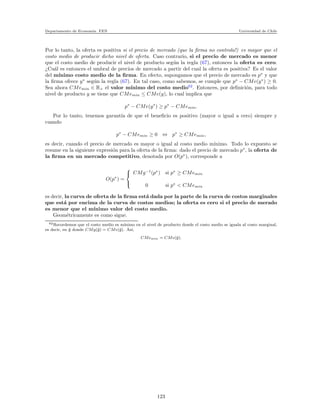 Departamento de Econom´ıa. FEN Universidad de Chile
Por lo tanto, la oferta es positiva si el precio de mercado (que la ﬁrma no controla!) es mayor que el
costo medio de producir dicho nivel de oferta. Caso contrario, si el precio de mercado es menor
que el costo medio de producir el nivel de producto seg´un la regla (67), entonces la oferta es cero.
¿Cu´al es entonces el umbral de precios de mercado a partir del cual la oferta es positiva? Es el valor
del m´ınimo costo medio de la ﬁrma. En efecto, supongamos que el precio de mercado es p∗
y que
la ﬁrma ofrece y∗
seg´un la regla (67). En tal caso, como sabemos, se cumple que p∗
− CMe(y∗
) ≥ 0.
Sea ahora CMemin ∈ R+ el valor m´ınimo del costo medio62
. Entonces, por deﬁnici´on, para todo
nivel de producto y se tiene que CMemin ≤ CMe(y), lo cual implica que
p∗
− CMe(y∗
) ≥ p∗
− CMemin.
Por lo tanto, tenemos garant´ıa de que el beneﬁcio es positivo (mayor o igual a cero) siempre y
cuando
p∗
− CMemin ≥ 0 ⇔ p∗
≥ CMemin,
es decir, cuando el precio de mercado es mayor o igual al costo medio m´ınimo. Todo lo expuesto se
resume en la siguiente expresi´on para la oferta de la ﬁrma: dado el precio de mercado p∗
, la oferta de
la ﬁrma en un mercado competitivo, denotada por O(p∗
), corresponde a
O(p∗
) =



CMg−1
(p∗
) si p∗
≥ CMemin
0 si p∗
< CMemin
es decir, la curva de oferta de la ﬁrma est´a dada por la parte de la curva de costos marginales
que est´a por encima de la curva de costos medios; la oferta es cero si el precio de merado
es menor que el m´ınimo valor del costo medio.
Geom´etricamente es como sigue.
62Recordemos que el costo medio es m´ınimo en el nivel de producto donde el costo medio se iguala al costo marginal,
es decir, en ¯y donde CMg(¯y) = CMe(¯y). As´ı,
CMemin = CMe(¯y).
123
 