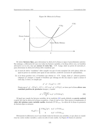 Departamento de Econom´ıa. FEN Universidad de Chile
Figure 59: Oferta de la Firma
Precio Umbral
¯p
¯y
Costo Medio M´ınimo
CMe
CMg
De haber factores ﬁjos, para determinar la oferta de la ﬁrma se sigue el procedimiento anterior.
Sin embargo, a diferencia del caso con todos los factores variables, si la ﬁrma ofrece cero, su beneﬁcio
alternativo no es cero, sino que menos el costo ﬁjo, −CF. Luego, dado un precio de mercado p∗
,
para determinar la oferta de la ﬁrma debe considerar que:
(a) el nivel de oferta “candidato” debe cumplir con que el costo marginal (de corto plazo) debe ser
igual al precio en cuesti´on (esto igual al caso anterior; condici´on necesaria de optimalidad),
(b) si la ﬁrma produce cero, el beneﬁcio que obtiene es −CF. Luego, dado p∗
, ofrecer´a positivo
(digamos y∗
) siempre y cuando el beneﬁcio que obtenga de ello sea mayor o igual a menos el
costo ﬁjo, es decir, se cumpla que
p∗
· y∗
− Ccp(y∗
) ≥ −CF.
Puesto que p∗
· y∗
− CV (y∗
) − CF ≥ −CF ⇔ p∗
· y∗
≥ CV (y∗
), se tiene que la ﬁrma ofrece una
cantidad positiva de producto siempre y cuando
p∗
≥
CV (y∗
)
y∗
⇔ p∗
≥ CV Me(y∗
). (68)
Al igual que cuando los factores variables, de la condici´on (68) queda deﬁnido un precio umbral
a partir del cual la oferta de la ﬁrma es positiva, y bajo el cual es cero. Este precio es simplemente el
valor del m´ınimo costo variable medio, denotado CV Memin. La oferta de la ﬁrma en presencia
de factores ﬁjos es entonces
Ocp(p∗
) =



CMg−1
cp (p∗
) si p∗
≥ CV Memin
0 si p∗
< CV Memin
Obviamente la diferencia con el caso donde todos los factores son variables, es que ahora se consid-
eran los costos medios variables y antes era s´olo el costo medio. La Figura 60 ilustra lo anterior:
125
 