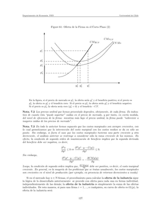 Departamento de Econom´ıa. FEN Universidad de Chile
Figure 61: Oferta de la Firma en el Corto Plazo (2)
p∗
1
p∗
2
p∗
3
p∗
4
y∗
3
CV Me
CMeCP
CMgCP
y∗
2 y∗
1
En la ﬁgura, si el precio de mercado es p∗
1, la oferta ser´ıa y∗
1 y el beneﬁcio positivo; si el precio es
p∗
2, la oferta es y∗
2 y el beneﬁcio cero. Si el precio es p∗
3, la oferta ser´ıa y∗
3 y el beneﬁcio negativo.
Si el precio es p∗
4, la oferta ser´ıa cero (y∗
4 = 0) y el beneﬁcio −CF.
Nota. 7.2 Los precios umbral que hemos presentado dependen, obviamente, de cada ﬁrma. Es indica-
tivo de cuanto ´esta “puede soportar” ca´ıdas en el precio de mercado, y por tanto, en cierta medida,
del nivel de eﬁciencia de la ﬁrma: mientras m´as bajo el precio umbral, la ﬁrma puede “sobrevivir a
mayores ca´ıdas de los precios de mercado”.
Nota. 7.3 En todo lo anterior hemos supuesto que los costos marginales son siempre crecientes, con
lo cual garantizamos que la intersecci´on del costo marginal con los costos medios se da en s´olo un
punto. Sin embargo, si fuera el caso que los costos marginales tuvieran una parte creciente y otra
decreciente, el an´alisis anterior se restringe a considerar s´olo la rama creciente de los mismos. En
efecto, la condici´on de segundo orden de maximizaci´on de beneﬁcio implica que la segunda derivada
del beneﬁcio debe ser negativa, es decir,
∂2
π
∂y2
≤ 0 ⇔
∂2
(p∗
· y − C(y))
∂y2
≤ 0.
Sin embargo,
∂2
(p∗
· y − C(y))
∂y2
= −
∂CMg(y)
∂y
.
Luego, la condici´on de segundo orden implica que, ∂CMg(y)
∂y debe ser positivo, es decir, el costo marginal
creciente. En general, en la mayor´ıa de los problemas que se tratan usualmente, los costos marginales
son crecientes en el nivel de producci´on (por ejemplo, en presencia de retornos decrecientes a escala)
Si en el mercado hay n ∈ N ﬁrmas, el procedimiento para calcular la oferta de la industria sigue
la l´ogica de lo desarrollado anteriormente: se procede con oferta para cada una en forma individual,
independientemente de las dem´as; la oferta de la industria es simplemente la suma de las ofertas
individuales. De esta manera, si para una ﬁrma i = 1, ..., n cualquiera, su curva de oferta es Oi(p), la
oferta de la industria ser´a:
127
 