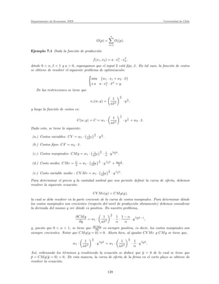 Departamento de Econom´ıa. FEN Universidad de Chile
O(p) =
n
i=1
Oi(p).
Ejemplo 7.1 Dada la funci´on de producci´on
f(x1, x2) = a · xα
1 · xβ
2 ,
d´onde 0 < α, β < 1 y a > 0, supongamos que el input 2 est´a ﬁjo, ¯x. En tal caso, la funci´on de costos
se obtiene de resolver el siguiente problema de optimizaci´on:
min {w1 · x1 + w2 · ¯x}
s.a a · xα
1 · ¯xβ
= y.
De las restricciones se tiene que
x1(w, y) =
1
a¯xβ
1
α
· y
1
α ,
y luego la funci´on de costos es:
C(w, y) = C = w1 ·
1
a¯xβ
1
α
· y
1
α + w2 · ¯x.
Dado esto, se tiene lo siguiente:
(a.) Costos variables: CV = w1 · 1
a¯xβ
1
α
· y
1
α .
(b.) Costos ﬁjos: CF = w2 · ¯x.
(c.) Costos marginales: CMg = w1 · 1
a¯xβ
1
α
· 1
α · y
1−α
α .
(d.) Costo medio: CMe = C
y = w1 · 1
a¯xβ
1
α
· y
1−α
α + w2·¯x
y .
(e.) Costo variable medio : CV Me = w1 · 1
a¯xβ
1
α
· y
1−α
α .
Para determinar el precio y la cantidad umbral que nos permite deﬁnir la curva de oferta, debemos
resolver la siguiente ecuaci´on:
CV Me(y) = CMg(y),
la cual se debe resolver en la parte creciente de la curva de costos marginales. Para determinar d´onde
los costos marginales son crecientes (respecto del nivel de producci´on obviamente) debemos considerar
la derivada del mismo y ver d´onde es positiva. En nuestro problema,
∂CMg
∂y
= w1 ·
1
a¯xβ
1
α
·
1
α
·
1 − α
α
· y
1−α
α −1
,
y, puesto que 0 < α < 1, se tiene que ∂CMg
∂y es siempre positiva, es decir, los costos marginales son
siempre crecientes. Notar que CMg(y = 0) = 0. Ahora bien, al igualar CV Me y CMg se tiene que,
w1 ·
1
a¯xβ
1
α
· y
1−α
α = w1 ·
1
a¯xβ
1
α
·
1
α
· y
1−α
α .
As´ı, ordenando los t´erminos y resolviendo la ecuaci´on se deduce que ¯y = 0 de lo cual se tiene que
¯p = CMg(¯y = 0) = 0. De esta manera, la curva de oferta de la ﬁrma en el corto plazo se obtiene de
resolver la ecuaci´on:
128
 