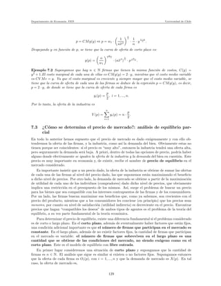 Departamento de Econom´ıa. FEN Universidad de Chile
p = CMg(y) ⇔ p = w1 ·
1
a¯xβ
1
α
·
1
α
· y
1−α
α .
Despejando y en funci´on de p, se tiene que la curva de oferta de corto plazo es:
y(p) =
α
w1
α
1−α
· (a¯xβ
)
1
α
· p
α
1−α .
Ejemplo 7.2 Supongamos que hay n ∈ N ﬁrmas que tienen la misma funci´on de costos, C(y) =
y2
+ 1.El costo marginal de cada una de ellas es CMg(y) = 2 · y, mientras que el costo medio variable
es CV Me = y. Ya que el costo marginal es creciente y siempre mayor que el costo medio variable, se
tiene que la curva de oferta de cada una de las ﬁrmas se deduce de la expresi´on p = CMg(y), es decir,
p = 2 · y, de donde se tiene que la curva de oferta de cada ﬁrma es
yi(p) =
p
2
, i = 1, ..., n.
Por lo tanto, la oferta de la industria es
Y (p) =
n
i=1
yi(p) = n ·
p
2
.
7.3 ¿C´omo se determina el precio de mercado?: an´alisis de equilibrio par-
cial
En todo lo anterior hemos supuesto que el precio de mercado es dado ex´ogenamente y con ello ob-
tendremos la oferta de las ﬁrmas, y la industria, como as´ı la demanda del bien. Obviamente estas no
tienen porque ser coincidentes: si el precio es “muy alto”, entonces la industria tendr´a una oferta alta,
pero seguramente la demanda ser´a baja. A priori, dentro de todas las opciones de precio, podr´ıa haber
alguno donde efectivamente se igualen la oferta de la industria y la demanda del bien en cuesti´on. Este
precio es muy importante en econom´ıa y, de existir, recibe el nombre de precio de equilibrio en el
mercado considerado.
Es importante insistir que a un precio dado, la oferta de la industria se obtiene de sumar las ofertas
de cada una de las ﬁrmas al nivel del precio dado, las que suponemos est´an maximizando el beneﬁcio
a dicho nivel de precios. Por otro lado, la demanda de mercado se obtiene a partir de la maximizaci´on
de utilidad de cada uno de los individuos (compradores) dado dicho nivel de precios, que obviamente
implica una restricci´on en el presupuesto de los mismos. As´ı, surge el problema de buscar un precio
para los bienes que sea compatible con los intereses contrapuestos de las ﬁrmas y de los consumidores.
Por un lado, las ﬁrmas buscan maximizar sus beneﬁcios que, como ya sabemos, son crecientes con el
precio del producto, mientras que a los consumidores les conviene (en principio) que los precios sean
menores, por cuanto su nivel de satisfacci´on (utilidad indirecta) es decreciente en el precio. Encontrar
precios que hagan “compatibles los deseos” de ambos tipos de agentes es el problema de la teor´ıa del
equilibrio, a su vez parte fundamental de la teor´ıa econ´omica.
Para determinar el precio de equilibrio, existe una diferencia fundamental si el problema considerado
es de corto o largo plazo. En el corto plazo, adem´as de eventualmente haber factores que est´an ﬁjos,
una condici´on adicional importante es que el n´umero de ﬁrmas que participan en el mercado es
constante. En el largo plazo, adem´as de no existir factores ﬁjos, la cantidad de ﬁrmas que participan
en el mercado es variable: el n´umero de ﬁrmas que sobreviven en el largo plazo es una
cantidad que se obtiene de las condiciones del mercado, no siendo ex´ogeno como en el
corto plazo. Este es el modelo de equilibrio con libre entrada.
En primer lugar consideremos una situaci´on de corto plazo y supongamos que la cantidad de
ﬁrmas es n ∈ N. El an´alisis que sigue es similar si existen o no factores ﬁjos. Supongamos entonces
que la oferta de cada ﬁrma es Oi(p), con i = 1, ..., n y que la demanda de mercado es X(p). En tal
caso, la oferta de mercado es,
129
 