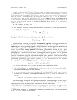Departamento de Econom´ıa. FEN Universidad de Chile
¿C´omo se interpreta la RMS1,2? En primer lugar, supongamos que estamos en una canasta
(x1, x2) tal que u(x1, x2) = α y que decidimos aumentar en una unidad la cantidad del bien 1, pasando
de x1 a x1 + 1 (aumento marginal). En tal caso, si x2 no se modiﬁca, necesariamente el aumento en
el bien de consumo 1 implicar´a aumentos de satisfacci´on; es decir, u(x1 + 1, x2) > α. De esta manera,
(x1 + 1, x2) no est´a en la curva de indiferencia al nivel α. Para seguir en la curva de indiferencia
(es decir, mantener el nivel de satisfacci´on constante a pesar del aumento marginal del consumo en el
bien uno), necesariamente la cantidad del bien 2 debe disminuir. Esta “disminuci´on” es precisamente
la RMS1,2(x1, x2).
De todo lo anterior, es directo que:
a.- Si la funci´on de utilidad es creciente por componentes, entonces la RMS1,2 es siempre negativa4
.
b.- La RMS2,1
5
es simplemente
RMS2,1 =
1
RMS1,2(x1, x2)
.
Ejemplo 1.7 Dada la funci´on de utilidad u1(x1, x2) = xa
1 · xb
2, es directo que
RMS1,2(x1, x2) = −
ax2
bx1
.
Supongamos que la funci´on de utilidad es estrictamente c´oncava. En tal caso, sabemos (ver
Ap´endice matem´atico) que la relaci´on funcional x2(x1) que deﬁne la curva de indiferencia es con-
vexa, implicando que su derivada es creciente. Pero en este caso, la derivada de la curva de indiferencia
es la relaci´on marginal de sustituci´on, y ya que ´esta es siempre negativa, el hecho que sea creciente
signiﬁca que cada vez es “menos negativa” en la medida que aumenta la cantidad del bien 1. Esto
implica que la cantidad en que disminuye el consumo del bien 2 ante un aumento unitario (marginal) de
consumo del bien 1 es decreciente en la medida que aumenta la cantidad del bien 1. ¿Son las funciones
de utilidad c´oncavas las ´unicas que tienen curvas de indiferencia convexa? La respuesta es NO, pues
existe una categor´ıa m´as amplia de funciones que tienen la misma propiedad. Estas funciones son las
llamadas cuasic´oncavas. De hecho, existen diversas formas de deﬁnir qu´e se entiende por una funci´on
cuasic´oncava. Por ejemplo, se dice que una funci´on u : R2
+ → R es cuasic´oncava, si para cualquier
X = (x1, x2), X′
= (x′
1, x′
2) ∈ R2
+ y para cualquier λ ∈ [0, 1] se tiene que
u(λX + (1 − λ)X′
) ≥ min{u(X), u(X′
)}.
Para nuestros objetivos, lo que es relevante de las funciones cuasic´oncavas es que:
(i) toda funci´on c´oncava es cuasic´oncava; la rec´ıproca no es cierta, es decir, que existen fun-
ciones cuasic´oncavas que no son c´oncavas.
(ii) se puede demostrar que una caracterizaci´on de la cuasic´oncavidad (y por lo tanto, se puede
entender como una forma alternativa de deﬁnirla) es que las curvas de indiferencia son
convexas:
una funci´on es cuasic´oncava si y s´olo si sus curvas de indiferencia son convexas.
¿Qu´e es entonces lo relevante de las utilidades cuasic´oncavas? Simplemente que la curva de indifer-
encia es convexa. Sobre este hecho se vuelve m´as adelante, donde se justiﬁcar´a la importancia de la
convexidad de las curvas de indiferencia en el modelo que estamos desarrollando.
4Esto del argumento de sustitubilidad anterior, pero tambi´en directamente de la deﬁnici´on, ya que los productos
marginales son positivos (funci´on creciente ⇒ derivada positiva) y la RMS es el negativo del cuociente de los productos
marginales.
5Que obviamente corresponde a la cantidad en que se debe modiﬁcar el consumo del bien 1 ante un cambio unitario
del bien 2 con el ﬁn de mantener utilidad constante.
13
 