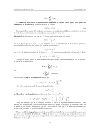 Departamento de Econom´ıa. FEN Universidad de Chile
O(p) =
n
i=1
Oi(p),
El precio de equilibrio en competencia perfecta se deﬁne como aquel que iguala la
oferta con la demanda de mercado, es decir, p∗
tal que
X(p∗
) = O(p∗
). (69)
Resolviendo la ecuaci´on (69) podemos encontramos el precio de equilibrio y, dado ´este, la oferta
de cada ﬁrma, sus beneﬁcios, la cantidad que se demanda del bien, etc.
Ejemplo 7.3 Supongamos que hay N ∈ N ﬁrmas, cada una de ellas con costos
Ci(y) =
αi
2
· y2
,
con αi > 0 y tal que α1 < α2 < . . . < αN (la ﬁrma uno es la m´as eﬁciente, la N la menos eﬁciente).
La demanda de mercado por el bien que produce la industria es
X(p) = β · p−δ
,
con β, δ > 0. Dado p, la oferta de la ﬁrma i = 1, . . . , N viene de la condici´on p = CMgi(y), es decir,
p = αi · y ⇒ yi(p) =
p
αi
.
Note que al mismo precio, la ﬁrma m´as eﬁciente ofrece mayor cantidad de producto. De lo anterior,
la oferta de la industria es
Y (p) =
N
i=1
p
αi
= γ · p,
con
γ =
N
i=1
1
αi
: constante.
Por lo tanto, el precio de equilibrio cumple que
γ · p = β · p−δ
⇒ p∗
=
β
γ
1
1+δ
.
Con ´este, la oferta de cada ﬁrma en el equilibrio es
yi(p∗
) =
p∗
αi
,
y el beneﬁcio en el equilibrio que obtiene la ﬁrma i = 1, . . . , N es
π∗
i = p∗
· yi(p∗
) − Ci(p∗
) = p∗
·
p∗
αi
−
αi
2
·
p∗
αi
2
=
p∗2
2 · αi
.
Note, por ejemplo, que si β aumenta, entonces el precio de equilibrio tambi´en aumenta. Note
adem´as que mientras m´as eﬁciente es la ﬁrma (menor α), mayor es su oferta de equilibrio, como as´ı
el beneﬁcio que obtiene. Finalmente, ya que γ crece con N (¿por qu´e?), al aumentar el n´umero de
ﬁrmas en el mercado, el precio de equilibrio es menor.
Para el modelo de largo plazo, adem´as de asumir (i) que todos los factores son variables, suponemos
que (ii) existe libertad de entrada - salida de ﬁrmas en el mercado y que (iii) cada una de ellas
puede “copiar” las mejores pr´acticas para producir (caso contrario, habr´ıa restricciones para producir).
Dado esto, se tiene que:
130
 