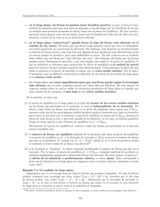 Departamento de Econom´ıa. FEN Universidad de Chile
a.- en el largo plazo, las ﬁrmas no pueden tener beneﬁcio positivo, ya que, si fuera el caso,
existir´a un incentivo para que otra entre al mercado, y con ello haga que los beneﬁcios de las que
ya estaban sean menores (aumenta la oferta, luego cae el precio de equilibrio). De esta manera,
entrar´an tantas ﬁrmas como sea necesario, hasta que el beneﬁcio de cada una de ellas sea nulo,
situaci´on a partir de la cual ya no es atractiva la entrada.
b.- en el largo plazo “sobrevivir´a” aquella ﬁrma (o tipo de ﬁrma) m´as eﬁciente en el
sentido de sus costos. El hecho que una ﬁrma tenga menores costos que otra es ciertamente
una forma particular de caracterizar la eﬁciencia. Sin embargo, esta situaci´on no necesariamente
se observa en forma estricta, sino m´as bien que algunas ﬁrmas pueden ser m´as eﬁcientes que otras
en ciertos rangos de producto, pero m´as ineﬁcientes en otros. En este contexto no es evidente
c´omo deﬁnir que una ﬁrma sea “m´as eﬁciente que otra”. Sin embargo, del hecho que las ﬁrmas
pueden entrar libremente al mercado, y que esto implica una ca´ıda en el precio de equilibrio, lo
que en deﬁnitiva es relevante para caracterizar la oferta de equilibrio es el umbral de precio
hasta el cual la(s) ﬁrma(s) pueden soportar tales disminuciones. Como sabemos, la oferta de una
ﬁrma es positiva si el precio de mercado es mayor que su costo medio m´ınimo. Por lo tanto,
el par´ametro que en deﬁnitiva caracteriza la eﬁciencia de una ﬁrma en el modelo de largo plazo
es el m´ınimo costo medio.
c.- En el largo plazo, no existe impedimento para que una ﬁrma pueda copiar la tecnolog´ıa
m´as eﬁciente, por lo tanto, podemos asumir que todas ellas son id´enticas. De esta manera, la
empresa modelo sobre la cual se deﬁne la estructura productiva de largo plazo es aquella que
tiene, dentro de las opciones, el m´as bajo de los costos medios m´ınimos.
De lo anterior, se tiene que
(1) el precio de equilibrio en el largo plazo es el valor del menor de los costos medios m´ınimos
de las ﬁrmas que participan en el mercado, el cual es independiente de la demanda. En
efecto, como todas las ﬁrmas son id´enticas, si el precio de equilibrio fuese mayor que CMmin,
entonces cada una de las participantes tendr´ıa beneﬁcio positivo, habiendo por tanto un incentivo
para entrar al mercado; por el contrario, si precio de equilibrio es menor que CMmin, entonces la
oferta de cada ﬁrma es cero, y por ende aquella de la industria: en tal caso, no habr´ıa equilibrio.
Luego, la ´unica opci´on es que el precio de equilibrio se p∗
= CMmin.
Obviamente al l precio de equilibrio p∗
anterior, todas las ﬁrmas que participan en el mercado
obtiene beneﬁcio cero.
(2) el n´umero de ﬁrmas en equilibrio depende de la demanda que haya al precio de equilibrio:
si el precio de equilibrio es p∗
, y la demanda de mercado es X(p), entonces el n´umero de ﬁrmas
que hay en el equilibrio, N, cumple con N · y∗
= X(¯p∗
), donde y∗
es el nivel de producto donde
se minimiza el costo medio de la ﬁrma m´as eﬁciente63
.
(3) si la demanda se “desplaza”, la oferta responde modiﬁcando el n´umero de ﬁrmas que hay en el
mercado. Por lo tanto, al precio de equilibrio p∗
= CMmin, cualquier solicitud de producto es
cubierta simplemente agregando o eliminando ﬁrmas del mercado. De esta manera, al precio p∗
,
la oferta de la industria es perfectamente el´astica, es decir, plana. Esto corresponde a
decir que la industria en el largo plazo se comporta como si tuviese retornos constantes a escala
(¿por qu´e?).
Ejemplo 7.4 Un an´alisis de largo plazo.
Supongamos que en el mercado hay dos tipos de ﬁrmas que producen barquillos. Un tipo de ﬁrmas
produce ocupando una tecnolog´ıa que tiene costos C1(y) = y3
− 2y2
+ 2y, mientras que el otro tipo
de ﬁrmas produce con costos C2(y) = y3
− y2
+ 3y. Suponiendo que la demanda de mercado es
X(p) = 15 − p, la idea es determinar el n´umero de ﬁrmas que habr´a en el mercado en una situaci´on
de largo plazo y encontrar la oferta total de la industria de barquillos.
63Es decir, el nivel de producto donde se igualan el costo marginal y el costo medio de la tecnolog´ıa “m´as eﬁciente”.
131
 