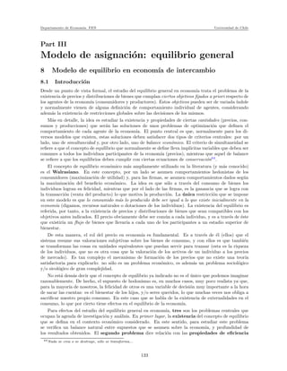 Departamento de Econom´ıa. FEN Universidad de Chile
Part III
Modelo de asignaci´on: equilibrio general
8 Modelo de equilibrio en econom´ıa de intercambio
8.1 Introducci´on
Desde un punto de vista formal, el estudio del equilibrio general en econom´ıa trata el problema de la
existencia de precios y distribuciones de bienes que cumplan ciertos objetivos ﬁjados a priori respecto de
los agentes de la econom´ıa (consumidores y productores). Estos objetivos pueden ser de variada ´ındole
y normalmente vienen de alguna deﬁnici´on de comportamiento individual de agentes, considerando
adem´as la existencia de restricciones globales sobre las decisiones de los mismos.
M´as en detalle, la idea es estudiar la existencia y propiedades de ciertas cantidades (precios, con-
sumos y producciones) que ser´an las soluciones de unos problemas de optimizaci´on que deﬁnen el
comportamiento de cada agente de la econom´ıa. El punto central es que, normalmente para los di-
versos modelos que existen, estas soluciones deben satisfacer dos tipos de criterios centrales: por un
lado, uno de simultaneidad y, por otro lado, uno de balance econ´omico. El criterio de simultaneidad se
reﬁere a que el concepto de equilibrio que normalmente se deﬁne lleva impl´ıcitas variables que deben ser
comunes a todos los individuos participantes de la econom´ıa (precios), mientras que aquel de balance
se reﬁere a que los equilibrios deben cumplir con ciertas ecuaciones de conservaci´on64
.
El concepto de equilibrio econ´omico m´as ampliamente utilizado en la literatura (y m´as conocido)
es el Walrasiano. En este concepto, por un lado se asumen comportamientos hedonistas de los
consumidores (maximizaci´on de utilidad) y, para las ﬁrmas, se asumen comportamientos dados seg´un
la maximizaci´on del beneﬁcio econ´omico. La idea es que s´olo a trav´es del consumo de bienes los
individuos logran su felicidad, mientras que por el lado de las ﬁrmas, es la ganancia que se logra con
la transacci´on (venta del producto) lo que motiva la producci´on. La ´unica restricci´on que se impone
en este modelo es que lo consumido m´as lo producido debe ser igual a lo que existe inicialmente en la
econom´ıa (digamos, recursos naturales o dotaciones de los individuos). La existencia del equilibrio es
referida, por tanto, a la existencia de precios y distribuciones de bienes que sean compatibles con los
objetivos antes indicados. El precio obviamente debe ser com´un a cada individuo, y es a trav´es de ´este
que existir´ıa un ﬂujo de bienes que llevar´ıa a cada uno de los participantes a un estadio superior de
bienestar.
De esta manera, el rol del precio en econom´ıa es fundamental. Es a trav´es de ´el (ellos) que el
sistema resume sus valoraciones subjetivas sobre los bienes de consumo, y con ellos es que tambi´en
se transforman las cosas en unidades equivalentes que puedan servir para transar (esta es la riqueza
de los individuos, que no es otra cosa que la valoraci´on de los activos de un individuo a los precios
de mercado). Es tan complejo el mecanismo de formaci´on de los precios que no existe una teor´ıa
satisfactoria para explicarlo: no s´olo es un problema econ´omico, es adem´as un problema sociol´ogico
y/o sicol´ogico de gran complejidad.
No est´a dem´as decir que el concepto de equilibrio ya indicado no es el ´unico que podemos imaginar
razonablemente. De hecho, el supuesto de hodonismo es, en muchos casos, muy poco realista ya que,
para la mayor´ıa de nosotros, la felicidad de otros es una variable de decisi´on muy importante a la hora
de sacar las cuentas: es el bienestar de los hijos, y/o seres queridos, lo que muchas veces nos obliga a
sacriﬁcar nuestro propio consumo. En este caso que se habla de la existencia de externalidades en el
consumo, lo que por cierto tiene efectos en el equilibrio de la econom´ıa.
Para efectos del estudio del equilibrio general en econom´ıa, tres son los problemas centrales que
ocupan la agenda de investigaci´on y an´alisis. En primer lugar, la existencia del concepto de equilibrio
que se deﬁna en el contexto econ´omico considerado. En este sentido, para estudiar este problema
se veriﬁca un balance natural entre supuestos que se asumen sobre la econom´ıa, y profundidad de
los resultados obtenidos. El segundo problema dice relaci´on con las propiedades de eﬁciencia
64Nada se crea o se destruye, s´olo se transforma...
133
 