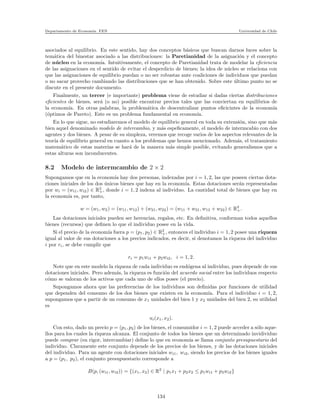 Departamento de Econom´ıa. FEN Universidad de Chile
asociados al equilibrio. En este sentido, hay dos conceptos b´asicos que buscan darnos luces sobre la
tem´atica del binestar asociado a las distribuciones: la Paretianidad de la asignaci´on y el concepto
de n´ucleo en la econom´ıa. Intuitivamente, el concepto de Paretianidad trata de modelar la eﬁciencia
de las asignaciones en el sentido de evitar el desperdicio de bienes; la idea de n´ucleo se relaciona con
que las asignaciones de equilibrio puedan o no ser robustas ante coaliciones de individuos que puedan
o no sacar provecho cambiando las distribuciones que se han obtenido. Sobre este ´ultimo punto no se
discute en el presente documento.
Finalmente, un tercer (e importante) problema viene de estudiar si dadas ciertas distribuciones
eﬁcientes de bienes, ser´a (o no) posible encontrar precios tales que las conviertan en equilibrios de
la econom´ıa. En otras palabras, la problem´atica de descentralizar puntos eﬁcicintes de la econom´ıa
(´optimos de Pareto). Este es un problema fundamental en econom´ıa.
En lo que sigue, no estudiaremos el modelo de equilibrio general en toda su extensi´on, sino que m´as
bien aquel denominado modelo de intercambio, y m´as espeﬁcamente, el modelo de intermcabio con dos
agentes y dos bienes. A pesar de su simpleza, veremos que recoge varios de los aspectos relevantes de la
teor´ıa de equilibrio general en cuanto a los problemas que hemos mencionado. Adem´as, el tratamiento
matem´atico de estas materias se har´a de la manera m´as simple posible, evitando generalismos que a
estas alturas son inconducentes.
8.2 Modelo de intermcambio de 2 × 2
Supongamos que en la econom´ıa hay dos personas, indexadas por i = 1, 2, las que poseen ciertas dota-
ciones iniciales de los dos ´unicos bienes que hay en la econom´ıa. Estas dotaciones ser´an representadas
por wi = (wi1, wi2) ∈ R2
+, donde i = 1, 2 indexa al individuo. La cantidad total de bienes que hay en
la econom´ıa es, por tanto,
w = (w1, w2) = (w11, w12) + (w21, w22) = (w11 + w21, w12 + w22) ∈ R2
+.
Las dotaciones iniciales pueden ser herencias, regalos, etc. En deﬁnitiva, conforman todos aquellos
bienes (recursos) que deﬁnen lo que el individuo posee en la vida.
Si el precio de la econom´ıa fuera p = (p1, p2) ∈ R2
+, entonces el individuo i = 1, 2 posee una riqueza
igual al valor de sus dotaciones a los precios indicados, es decir, si denotamos la riqueza del individuo
i por ri, se debe cumplir que
ri = p1wi1 + p2wi2, i = 1, 2.
Note que en este modelo la riqueza de cada individuo es end´ogena al individuo, pues depende de sus
dotaciones iniciales. Pero adem´as, la riqueza es funci´on del acuerdo social entre los individuos respecto
c´omo se valoran de los activos que cada uno de ellos posee (el precio).
Supongamos ahora que las preferencias de los individuos son deﬁnidas por funciones de utilidad
que dependen del consumo de los dos bienes que existen en la econom´ıa. Para el individuo i = 1, 2,
supongamos que a partir de un consumo de x1 unidades del bien 1 y x2 unidades del bien 2, su utilidad
es
ui(x1, x2).
Con esto, dado un precio p = (p1, p2) de los bienes, el consumidor i = 1, 2 puede acceder a s´olo aque-
llos para los cuales la riqueza alcanza. El conjunto de todos los bienes que un determinado invidividuo
puede comprar (en rigor, intercambiar) deﬁne lo que en econom´ıa se llama conjunto presupuestario del
individuo. Claramente este conjunto depende de los precios de los bienes, y de las dotaciones iniciales
del individuo. Para un agente con dotaciones iniciales wi1, wi2, siendo los precios de los bienes iguales
a p = (p1, p2), el conjunto presupuestario corresponde a
B(p, (wi1, wi2)) = {(x1, x2) ∈ R2
| p1x1 + p2x2 ≤ p1wi1 + p2wi2}
134
 