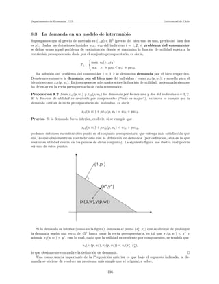 Departamento de Econom´ıa. FEN Universidad de Chile
8.3 La demanda en un modelo de intercambio
Supongamos que el precio de mercado es (1, p) ∈ R2
(precio del bien uno es uno, precio del bien dos
es p). Dadas las dotaciones iniciales wi1, wi2 del individuo i = 1, 2, el problema del consumidor
se deﬁne como aquel problema de optimizaci´on donde se maximiza la funci´on de utilidad sujeta a la
restricci´on presupuestaria dada por el conjunto presupuestario, es decir,
Pi :
max ui(x1, x2)
s.a x1 + px2 ≤ wi1 + pwi2.
La soluci´on del problema del consumidor i = 1, 2 se denomina demanda por el bien respectivo.
Denotemos entonces la demanda por el bien uno del individuo i como xi1(p, wi), y aquella para el
bien dos como xi2(p, wi). Bajo suopuestos adecuados sobre la funci´on de utilidad, la demanda siempre
ha de estar en la recta presupuestaria de cada consumidor.
Proposici´on 8.2 Sean xi1(p, wi) y xi2(p, wi) las demanda por bienes uno y dos del individuo i = 1, 2.
Si la funci´on de utilidad es creciente por componentes (“m´as es mejor”), entonces se cumple que la
demanda est´a en la recta presupuestaria del individuo, es decir,
xi1(p, wi) + pxi2(p, wi) = wi1 + pwi2.
Prueba. Si la demanda fuera interior, es decir, si se cumple que
xi1(p, wi) + pxi2(p, wi) < wi1 + pwi2,
podemos entonces encontrar otro punto en el conjunto presupuestario que entrega m´as satisfacci´on que
ella, lo que obviamente es contradictorio con la deﬁnici´on de demanda (por deﬁnici´on, ella es la que
maximiza utilidad dentro de los puntos de dicho conjunto). La siguiente ﬁgura nos ilustra cual podr´ıa
ser uno de estos puntos.
xxxxxxxxxxxxxxxxxxxxxxxxxxxxxxxxxxxxxxxxxxxxxxxxxxxxxxxxxxxxxxxxxxxxxxxxxxxxxxxxxxxxxxxxxxxxxxxxxxxxxxxxxxxxxxxxxxxxxxxxxxxxxxxxxxxxxxxxxxxxxxxxxxxxxxxxxxxxxxxxxxxxxxxxxxxxxxxxxxxxxxxxxxxxxxxxxxxxxxxxxxxxxxxxxxxxxxxxxxxxxxxxxxxxxxxxxxxxxxxxxxxxxxxxxxxxxxxxxxxxxxxxxxxxxxxxxxxxxxxxxxxxxxxxxxxxxxxxxxxxxxxxxxxxxxxxxxxxxxxxxxxxxxxxxxxxxxxxxxxxxxxxxxxxxxxxxxxxxxxxxxxxxxxxxxxxxxxxxxxxxxxxxxxxxxxxxxxxxxxxxxxxxxxxxxxxxxxxxxxxxxxxxxxxxxxxxxxxxxxxxxxxxxxxxxxxxxxxxxxxxxxxxxxxxxxxxxxxxxxxxxxxxxxxxxxxxxxxxxxxxxxxxxxxxxxxxxxxxxxxxxxxxxxxxxxxxxxxxxxxxxxxxxxxxxxxxxxxxxxxxxxxxxxxxxxxxxxxxxxxxxxxxxxxxxxxxxxxxxxxxxxxxxxxxxxxxxxxxxxxxxxxxxxxxxxxxxxxxxxxxxxxxxxxxxxxxxxxxxxxxxxxxxxxxxxxxxxxxxxxxxxxxxxxxxxxxxxxxxxxxxxxxxxxxxxxxxxxxxxxxxxxxxxxxxxxxxxxxxxxxxxxxxxxxxxxxxxxxxxxxxxxxxxxxxxxxxxxxxxxxxxxxxxxxxxxxxxxxxxxxxxxxxxxxxxxxxxxxxxxxxxxxxxxxxxxxxxxxxxxxxxxxxxxxxxxxxxxxxxxxxxxxxxxxxxxxxxxxxxxxxxxxxxxxxxxxxxxxxxxxxxxxxxxxxxxxxxxxxxxxxxxxxxxxxxxxxxxxxxxxxxxxxxxxxxxxxxxxxxxxxxxxxxxxxxxxxxxxxxxxxxxxxxxxxxxxxxxxxxxxxxxxxxxxxxxxxxxxxxxxxxxxxxxxxxxxxxxxxxxxxxxxxxxxxxxxxxxxxxxxxxxxxxxxxxxxxxxxxxxxxxxxxxxxxxxxxxxxxxxxxxxxxxxxxxxxxxxxxxxxxxxxxxxxxxxxxxxxxxxxxxxxxxxxxxxxxxxxxxxxxxxxxxxxxxxxxxxxxxxxxxxxxxxxxxxxxxxxxxxxxxxxxxxxxxxxxxxxxxxxxxxxxxxxxxxxxxxxxxxxxxxxxxxxxxxxxxxxxxxxxxxxxxxxxxxxxxxxxxxxxxxxxxxxxxxxxxxxxxxxxxxxxxxxxxxxxxxxxxxxxxxxxxxxxxxxxxxxxxxxxxxxxxxxxxxxxxxxxxxxxxxxxxxxxxxxxxxxxxxxxxxxxxxxxxxxxxxxxxxxxxxxxxxxxxxxxxxxxxxxxxxxxxxxxxxxxxxxxxxxxxxxxxxxxxxxxxxxxxxxxxxxxxxxxxxxxxxxxxxxxxxxxxxxxxxxxxxxxxxxxxxxxxxxxxxxxxxxxxxxxxxxxxxxxxxxxxxxxxxxxxxxxxxxxxxxxxxxxxxxxxxxxxxxxxxxxxxxxxxxxxxxxxxxxxxxxxxxxxxxxxxxxxxxxxxxxxxxxxxxxxxxxxxxxxxxxxxxxxxxxxxxxxxxxxxxxxxxxxxxxxxxxxxxxxxxxxxxxxxxxxxxxxxxxxxxxxxxxxxxxxxxxxxxxxxxxxxxxxxxxxxxxxxxxxxxxxxxxxxxxxxxxxxxxxxxxxxxxxxxxxxxxxxxxxxxxxxxxxxxxxxxxxxxxxxxxxxxxxxxxxxxxxxxxxxxxxxxxxxxxxxxxxxxxxxxxxxxxxxxxxxxxxxxxxxxxxxxxxxxxxxxxxxxxxxxxxxxxxxxxxxxxxxxxxxxxxxxxxxxxxxxxxxxxxxxxxxxxxxxxxxxxxxxxxxxxxxxxxxxxxxxxxxxxxxxxxxxxxxxxxxxxxxxxxxxxxxxxxxxxxxxxxxxxxxxxxxxxxxxxxxxxxxxxxxxxxxxxxxxxxxxxxxxxxxxxxxxxxxxxxxxxxxxxxxxxxxxxxxxxxxxxxxxxxxxxxxxxxxxxxxxxxxxxxxxxxxxxxxxxxxxxxxxxxxxxxxxxxxxxxxxxxxxxxxxxxxxxxxxxxxxxxxxxxxxxxxxxxxxxxxxxxxxxxxxxxxxxxxxxxxxxxxxxxxxxxxxxxxxxxxxxxxxxxxxxxxxxxxxxxxxxxxxxxxxxxxxxxxxxxxxxxxxxxxxxxxxxxxxxxxxxxxxxxxxxxxxxxxxxxxxxxxxxxxxxxxxxxxxxxxxxxxxxxxxxxxxxxxxxxxxxxxxxxxxxxxxxxxxxxxxxxxxxxxxxxxxxxxxxxxxxxxxxxxxxxxxxxxxxxxxxxxxxxxxxxxxxxxxxxxxxxxxxxxxxxxxxxxxxxxxxxxxxxxxxxxxxxxxxxxxxxxxxxxxxxxxxxxxxxxxxxxxxxxxxxxxxxxxxxxxxxxxxxxxxxxxxxxxxxxxxxxxxxxxxxxxxxxxxxxxxxxxxxxxxxxxxxxxxxxxxxxxxxxxxxxxxxxxxxxxxxxxxxxxxxxxxxxxxxxxxxxxxxxxxxxxxxxxxxxxxxxxxxxxxxxxxxxxxxxxxxxxxxxxxxxxxxxxxxxxxxxxxxxxxxxxxxxxxxxxxxxxxxxxxxxxxxxxxxxxxxxxxxxxxxxxxxxxxxxxxxxxxxxxxxxxxxxxxxxxxxxxxxxxxxxxxxxxxxxxxxxxxxxxxxxxxxxxxxxxxxxxxxxxxxxxxxxxxxxxxxxxxxxxxxxxxxxxxxxxxxxxxxxxxxxxxxxxxxxxxxxxxxxxxxxxxxxxxxxxxxxxxxxxxxxxxxxxxxxxxxxxxxxxxxxxxxxxxxxxxxxxxxxxxxxxxxxxxxxxxxxxxxxxxxxxxxxxxxxxxxxxxxxxxxxxxxxxxxxxxxxxxxxxxxxxxxxxxxxxxxxxxxxxxxxxxxxxxxxxxxxxxxxxxxxxxxxxxxxxxxxxxxxxxxxxxxxxxxxxxxxxxxxxxxxxxxxxxxxxxxxxxxxxxxxxxxxxxxxxxxxxxxxxxxxxxxxxxxxxxxxxxxxxxxxxxxxxxxxxxxxxxxxxxxxxxxxxxxxxxxxxxxxxxxxxxxxxxxxxxxxxxxxxxxxxxxxxxxxxxxxxxxxxxxxxxxxxxxxxxxxxxxxxxxxxxxxxxxxxxxxxxxxxxxxxxxxxxxxxxxxxxxxxxxxxxxxxxxxxxxxxxxxxxxxxxxxxxxxxxxxxxxxxxxxxxxxxxxxxxxxxxxxxxxxxxxxxxxxxxxxxxxxxxxxxxxxxxxxxxxxxxxxxxxxxxxxxxxxxxxxxxxxxxxxxxxxxxxxxxxxxxxxxxxxxxxxxxxxxxxxxxxxxxxxxxxxxxxxxxxxxxxxxxxxxxxxxxxxxxxxxxxxxxxxxxxxxxxxxxxxxxxxxxxxxxxxxxxxxxxxxxxxxxxxxxxxxxxxxxxxxxxxxxxxxxxxxxxxxxxxxxxxxxxxxxxxxxxxxxxxxxxxxxxxxxxxxxxxxxxxxxxxxxxxxxxxxxxxxxxxxxxxxxxxxxxxxxxxxxxxxxxxxxxxxxxxxxxxxxxxxxxxxxxxxxxxxxxxxxxxxxxxxxxxxxxxxxxxxxxxxxxxxxxxxxxxxxxxxxxxxxxxxxxxxxxxxxxxxxxxxxxxxxxxxxxxxxxxxxxxxxxxxxxxxxxxxxxxxxxxxxxxxxxxxxxxxxxxxxxxxxxxxxxxxxxxxxxxxxxxxxxxxxxxxxxxxxxxxxxxxxxxxxxxxxxxxxxxxxxxxxxxxxxxxxxxxxxxxxxxxxxxxxxxxxxxxxxxxxxxxxxxxxxxxxxxxxxxxxxxxxxxxxxxxxxxxxxxxxxxxxxxxxxxxxxxxxxxxxxxxxxxxxxxxxxxxxxxxxxxxxxxxxxxxxxxxxxxxxxxxxxxxxxxxxxxxxxxxxxxxxxxxxxxxxxxxxxxxxxxxxxxxxxxxxxxxxxxxxxxxxxxxxxxxxxxxxxxxxxxxxxxxxxxxxxxxxxxxxxxxxxxxxxxxxxxxxxxxxxxxxxxxxxxxxxxxxxxxxxxxxxxxxxxxxxxxxxxxxxxxxxxxxxxxxxxxxxxxxxxxxxxxxxxxxxxxxxxxxxxxxxxxxxxxxxxxxxxxxxxxxxxxxxxxxxxxxxxxxxxxxxxxxxxxxxxxxxxxxxxxxxxxxxxxxxxxxxxxxxxxxxxxxxxxxxxxxxxxxxxxxxxxxxxxxxxxxxxxxxxxxxxxxxxxxxxxxxxxxxxxxxxxxxxxxxxxxxxxxxxxxxxxxxxxxxxxxxxxxxxxxxxxxxxxxxxxxxxxxxxxxxxxxxxxxxxxxxxxxxxxxxxxxxxxxxxxxxxxxxxxxxxxxxxxxxxxxxxxxxxxxxxxxxxxxxxxxxxxxxxxxxxxxxxxxxxxxxxxxxxxxxxxxxxxxxxxxxxxxxxxxxxxxxxxxxxxxxxxxxxxxxxxxxxxxxxxxxxxxxxxxxxxxxxxxxxxxxxxxxxxxxxxxxxxxxxxxxxxxxxxxxxxxxxxxxxxxxxxxxxxxxxxxxxxxxxxxxxxxxxxxxxxxxxxxxxxxxxxxxxxxxxxxxxxxxxxxxxxxxxxxxxxxxxxxxxxxxxxxxxxxxxxxxxxxxxxxxxxxxxxxxxxxx
(1,p )
(x*,y*)
xxxxxxxxx
xxxxxx
(x(p,w),y(p,w))
Si la demanda es interior (como en la ﬁgura), entonces el punto (x∗
1, x∗
2) que se obtiene de prolongar
la demanda seg´un una recta de 45◦
hasta tocar la recta presupuestaria, es tal que x1(p, wi) < x∗
y
adem´as x2(p, wi) < y∗
, con lo cual, dado que la utilidad es creciente por componentes, se tendr´ıa que
ui(x1(p, wi), x2(p, wi)) < ui(x∗
1, x∗
2),
lo que obviamente contradice la deﬁnici´on de demanda.
Una consecuencia importante de la Proposici´on anterior es que bajo el supuesto indicado, la de-
manda se obtiene de resolver un problema m´as simple que el original, a saber,
136
 