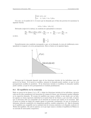 Departamento de Econom´ıa. FEN Universidad de Chile
max ui(x1, x2)
s.a x1 + px2 = wi1 + pwi2.
Con esto, en el modelo de 2 × 2 ocurre que la demanda por el bien dos proviene de maximizar la
siguiente funci´on
ui(wi1 + pwi2 − px2, x2).
Derivando (regla de la cadena), la condici´on de optimalidad es entonces
∂ui
∂x1
·
∂[wi1 + pwi2 − px2]
∂x2
+
∂ui
∂x2
= 0 ⇔
∂ui
∂x1
· (−p) +
∂ui
∂x2
= 0
es decir,
∂ui
∂x1
∂ui
∂x2
=
1
p
.
Goem´etricmente esta condici´on corresponde a que, en la demanda, la curva de indiferencia corre-
spondiente es tangente a la recta presupuestaria. Esto se ilustra en la siguiente ﬁgura.
xxxxxxxxxxxxxxxxxxxxxxxxxxxxxxxxxxxxxxxxxxxxxxxxxxxxxxxxxxxxxxxxxxxxxxxxxxxxxxxxxxxxxxxxxxxxxxxxxxxxxxxxxxxxxxxxxxxxxxxxxxxxxxxxxxxxxxxxxxxxxxxxxxxxxxxxxxxxxxxxxxxxxxxxxxxxxxxxxxxxxxxxxxxxxxxxxxxxxxxxxxxxxxxxxxxxxxxxxxxxxxxxxxxxxxxxxxxxxxxxxxxxxxxxxxxxxxxxxxxxxxxxxxxxxxxxxxxxxxxxxxxxxxxxxxxxxxxxxxxxxxxxxxxxxxxxxxxxxxxxxxxxxxxxxxxxxxxxxxxxxxxxxxxxxxxxxxxxxxxxxxxxxxxxxxxxxxxxxxxxxxxxxxxxxxxxxxxxxxxxxxxxxxxxxxxxxxxxxxxxxxxxxxxxxxxxxxxxxxxxxxxxxxxxxxxxxxxxxxxxxxxxxxxxxxxxxxxxxxxxxxxxxxxxxxxxxxxxxxxxxxxxxxxxxxxxxxxxxxxxxxxxxxxxxxxxxxxxxxxxxxxxxxxxxxxxxxxxxxxxxxxxxxxxxxxxxxxxxxxxxxxxxxxxxxxxxxxxxxxxxxxxxxxxxxxxxxxxxxxxxxxxxxxxxxxxxxxxxxxxxxxxxxxxxxxxxxxxxxxxxxxxxxxxxxxxxxxxxxxxxxxxxxxxxxxxxxxxxxxxxxxxxxxxxxxxxxxxxxxxxxxxxxxxxxxxxxxxxxxxxxxxxxxxxxxxxxxxxxxxxxxxxxxxxxxxxxxxxxxxxxxxxxxxxxxxxxxxxxxxxxxxxxxxxxxxxxxxxxxxxxxxxxxxxxxxxxxxxxxxxxxxxxxxxxxxxxxxxxxxxxxxxxxxxxxxxxxxxxxxxxxxxxxxxxxxxxxxxxxxxxxxxxxxxxxxxxxxxxxxxxxxxxxxxxxxxxxxxxxxxxxxxxxxxxxxxxxxxxxxxxxxxxxxxxxxxxxxxxxxxxxxxxxxxxxxxxxxxxxxxxxxxxxxxxxxxxxxxxxxxxxxxxxxxxxxxxxxxxxxxxxxxxxxxxxxxxxxxxxxxxxxxxxxxxxxxxxxxxxxxxxxxxxxxxxxxxxxxxxxxxxxxxxxxxxxxxxxxxxxxxxxxxxxxxxxxxxxxxxxxxxxxxxxxxxxxxxxxxxxxxxxxxxxxxxxxxxxxxxxxxxxxxxxxxxxxxxxxxxxxxxxxxxxxxxxxxxxxxxxxxxxxxxxxxxxxxxxxxxxxxxxxxxxxxxxxxxxxxxxxxxxxxxxxxxxxxxxxxxxxxxxxxxxxxxxxxxxxxxxxxxxxxxxxxxxxxxxxxxxxxxxxxxxxxxxxxxxxxxxxxxxxxxxxxxxxxxxxxxxxxxxxxxxxxxxxxxxxxxxxxxxxxxxxxxxxxxxxxxxxxxxxxxxxxxxxxxxxxxxxxxxxxxxxxxxxxxxxxxxxxxxxxxxxxxxxxxxxxxxxxxxxxxxxxxxxxxxxxxxxxxxxxxxxxxxxxxxxxxxxxxxxxxxxxxxxxxxxxxxxxxxxxxxxxxxxxxxxxxxxxxxxxxxxxxxxxxxxxxxxxxxxxxxxxxxxxxxxxxxxxxxxxxxxxxxxxxxxxxxxxxxxxxxxxxxxxxxxxxxxxxxxxxxxxxxxxxxxxxxxxxxxxxxxxxxxxxxxxxxxxxxxxxxxxxxxxxxxxxxxxxxxxxxxxxxxxxxxxxxxxxxxxxxxxxxxxxxxxxxxxxxxxxxxxxxxxxxxxxxxxxxxxxxxxxxxxxxxxxxxxxxxxxxxxxxxxxxxxxxxxxxxxxxxxxxxxxxxxxxxxxxxxxxxxxxxxxxxxxxxxxxxxxxxxxxxxxxxxxxxxxxxxxxxxxxxxxxxxxxxxxxxxxxxxxxxxxxxxxxxxxxxxxxxxxxxxxxxxxxxxxxxxxxxxxxxxxxxxxxxxxxxxxxxxxxxxxxxxxxxxxxxxxxxxxxxxxxxxxxxxxxxxxxxxxxxxxxxxxxxxxxxxxxxxxxxxxxxxxxxxxxxxxxxxxxxxxxxxxxxxxxxxxxxxxxxxxxxxxxxxxxxxxxxxxxxxxxxxxxxxxxxxxxxxxxxxxxxxxxxxxxxxxxxxxxxxxxxxxxxxxxxxxxxxxxxxxxxxxxxxxxxxxxxxxxxxxxxxxxxxxxxxxxxxxxxxxxxxxxxxxxxxxxxxxxxxxxxxxxxxxxxxxxxxxxxxxxxxxxxxxxxxxxxxxxxxxxxxxxxxxxxxxxxxxxxxxxxxxxxxxxxxxxxxxxxxxxxxxxxxxxxxxxxxxxxxxxxxxxxxxxxxxxxxxxxxxxxxxxxxxxxxxxxxxxxxxxxxxxxxxxxxxxxxxxxxxxxxxxxxxxxxxxxxxxxxxxxxxxxxxxxxxxxxxxxxxxxxxxxxxxxxxxxxxxxxxxxxxxxxxxxxxxxxxxxxxxxxxxxxxxxxxxxxxxxxxxxxxxxxxxxxxxxxxxxxxxxxxxxxxxxxxxxxxxxxxxxxxxxxxxxxxxxxxxxxxxxxxxxxxxxxxxxxxxxxxxxxxxxxxxxxxxxxxxxxxxxxxxxxxxxxxxxxxxxxxxxxxxxxxxxxxxxxxxxxxxxxxxxxxxxxxxxxxxxxxxxxxxxxxxxxxxxxxxxxxxxxxxxxxxxxxxxxxxxxxxxxxxxxxxxxxxxxxxxxxxxxxxxxxxxxxxxxxxxxxxxxxxxxxxxxxxxxxxxxxxxxxxxxxxxxxxxxxxxxxxxxxxxxxxxxxxxxxxxxxxxxxxxxxxxxxxxxxxxxxxxxxxxxxxxxxxxxxxxxxxxxxxxxxxxxxxxxxxxxxxxxxxxxxxxxxxxxxxxxxxxxxxxxxxxxxxxxxxxxxxxxxxxxxxxxxxxxxxxxxxxxxxxxxxxxxxxxxxxxxxxxxxxxxxxxxxxxxxxxxxxxxxxxxxxxxxxxxxxxxxxxxxxxxxxxxxxxxxxxxxxxxxxxxxxxxxxxxxxxxxxxxxxxxxxxxxxxxxxxxxxxxxxxxxxxxxxxxxxxxxxxxxxxxxxxxxxxxxxxxxxxxxxxxxxxxxxxxxxxxxxxxxxxxxxxxxxxxxxxxxxxxxxxxxxxxxxxxxxxxxxxxxxxxxxxxxxxxxxxxxxxxxxxxxxxxxxxxxxxxxxxxxxxxxxxxxxxxxxxxxxxxxxxxxxxxxxxxxxxxxxxxxxxxxxxxxxxxxxxxxxxxxxxxxxxxxxxxxxxxxxxxxxxxxxxxxxxxxxxxxxxxxxxxxxxxxxxxxxxxxxxxxxxxxxxxxxxxxxxxxxxxxxxxxxxxxxxxxxxxxxxxxxxxxxxxxxxxxxxxxxxxxxxxxxxxxxxxxxxxxxxxxxxxxxxxxxxxxxxxxxxxxxxxxxxxxxxxxxxxxxxxxxxxxxxxxxxxxxxxxxxxxxxxxxxxxxxxxxxxxxxxxxxxxxxxxxxxxxxxxxxxxxxxxxxxxxxxxxxxxxxxxxxxxxxxxxxxxxxxxxxxxxxxxxxxxxxxxxxxxxxxxxxxxxxxxxxxxxxxxxxxxxxxxxxxxxxxxxxxxxxxxxxxxxxxxxxxxxxxxxxxxxxxxxxxxxxxxxxxxxxxxxxxxxxxxxxxxxxxxxxxxxxxxxxxxxxxxxxxxxxxxxxxxxxxxxxxxxxxxxxxxxxxxxxxxxxxxxxxxxxxxxxxxxxxxxxxxxxxxxxxxxxxxxxxxxxxxxxxxxxxxxxxxxxxxxxxxxxxxxxxxxxxxxxxxxxxxxxxxxxxxxxxxxxxxxxxxxxxxxxxxxxxxxxxxxxxxxxxxxxxxxxxxxxxxxxxxxxxxxxxxxxxxxxxxxxxxxxxxxxxxxxxxxxxxxxxxxxxxxxxxxxxxxxxxxxxxxxxxxxxxxxxxxxxxxxxxxxxxxxxxxxxxxxxxxxxxxxxxxxxxxxxxxxxxxxxxxxxxxxxxxxxxxxxxxxxxxxxxxxxxxxxxxxxxxxxxxxxxxxxxxxxxxxxxxxxxxxxxxxxxxxxxxxxxxxxxxxxxxxxxxxxxxxxxxxxxxxxxxxxxxxxxxxxxxxxxxxxxxxxxxxxxxxxxxxxxxxxxxxxxxxxxxxxxxxxxxxxxxxxxxxxxxxxxxxxxxxxxxxxxxxxxxxxxxxxxxxxxxxxxxxxxxxxxxxxxxxxxxxxxxxxxxxxxxxxxxxxxxxxxxxxxxxxxxxxxxxxxxxxxxxxxxxxxxxxxxxxxxxxxxxxxxxxxxxxxxxxxxxxxxxxxxxxxxxxxxxxxxxxxxxxxxxxxxxxxxxxxxxxxxxxxxxxxxxxxxxxxxxxxxxxxxxxxxxxxxxxxxxxxxxxxxxxxxxxxxxxxxxxxxxxxxxxxxxxxxxxxxxxxxxxxxxxxxxxxxxxxxxxxxxxxxxxxxxxxxxxxxxxxxxxxxxxxxxxxxxxxxxxxxxxxxxxxxxxxxxxxxxxxxxxxxxxxxxxxxxxxxxxxxxxxxxxxxxxxxxxxxxxxxxxxxxxxxxxxxxxxxxxxxxxxxxxxxxxxxxxxxxxxxxxxxxxxxxxxxxxxxxxxxxxxxxxxxxxxxxxxxxxxxxxxxxxxxxxxxxxxxxxxxxxxxxxxxxxxxxxxxxxxxxxxxxxxxxxxxxxxxxxxxxxxxxxxxxxxxxxxxxxxxxxxxxxxxxxxxxxxxxxxxxxxxxxxxxxxxxxxxxxxxxxxxxxxxxxxxxxxxxxxxxxxxxxxxxxxxxxxxxxxxxxxxxxxxxxxxxxxxxxxxxxxxxxxxxxxxxxxxxxxxxxxxxxxxxxxxxxxxxxxxxxxxxxxxxxxxxxxxxxxxxxxxxxxxxxxxxxxxxxxxxxxxxxxxxxxxxxxxxxxxxxxxxxxxxxxxxxxxxxxxxxxxxxxxxxxxxxxxxxxxxxxxxxxxxxxxxxxxxxxxxxxxxxxxxxx
(1,p )
xxxxxxxxx
(x(p,w),y(p,w))
Notemos que la demanda depende tanto de las dotaciones iniciales de los individuos como del
precio de los bienes. Si el precio se modiﬁca, entonces la demanda puede cambiar, ya que la recta
presupuestaria modiﬁca la pendiente. Si las dotaciones iniciales se modiﬁcan la demanda tambi´en
puede cambiar, ya que la recta presupuestaria se traslada paralelamente.
8.4 El equilibrio en la econom´ıa
Dado un precio de los bienes (1, p) ∈ R2
, y dadas las dotaciones iniciales de los individuos, entonces
cada uno de ellos manisfestar´a sus intenciones de compra de bienes, que obviamente quedan reﬂejadas
en la respectiva demanda. El cocepto de equilibrio que vamos a deﬁnir es uno donde, por un lado,
los agentes no tienen injerencia individual en el precio ﬁnal de los bienes y, por otro lado, el precio
que se determine debe ser compatible con la dotaci´on de recursos que existen en la econom´ıa. Que
el precio no pueda ser ﬁjado por ning´un agente en particular corresponde a lo que en econom´ıa se
denomina situaci´on competitiva, de competencia perfecta, modelo competitivo, etc. Que la demanda
en el equilibrio sea compatible con la cantidad total de recursos existentes es la llamada condici´on de
Walras del equilibrio. De todo lo anterior, en lo que sigue vamos a estudiar el equilibrio de Walras en
un mercado de intercambio competitivo.
137
 