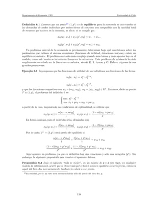 Departamento de Econom´ıa. FEN Universidad de Chile
Deﬁnici´on 8.1 Diremos que un precio65
(1, p∗
) es de equilibrio para la econom´ıa de intercambio si
las demandas de ambos individuos por ambos bienes de consumo son compatibles con la cantidad total
de recursos que existen en la econm´ıa, es decir, si se cumple que:
x11(p∗
, w1) + x21(p∗
, w2) = w11 + w21,
x12(p∗
, w1) + x22(p∗
, w2) = w12 + w22.
Un problema central de la econom´ıa es precisamente determinar bajo qu´e condiciones sobre los
par´ametros que deﬁnen el sistema econ´omico (funciones de utilidad, dotaciones iniciales) existe un
equilibrio econ´omico. El problema es tanto m´as complejo cuando m´as bienes y m´as agantes hay en el
modelo, como as´ı cuando se introducen ﬁrmas en la estructura. Este problema de existencia ha sido
ampliamente estudiado en la literatura econ´omica, siendo K. J. Arrow y G. Debreu algunos de sus
grandes precursores.
Ejemplo 8.1 Supongamos que las funciones de utilidad de los individuos son funciones de las forma
u1(x1, x2) = xα
1 · x1−α
2 ,
u2(x1, x2) = xβ
1 · x1−β
2 ,
y que las dotaciones respectivas son w1 = (w11, w12), w2 = (w21, w22) ∈ R2
. Entonces, dado un precio
P ≡ (1, p), el problema del individuo 1 es
max xα
1 · x1−α
2
s.a x1 + px2 = w11 + pw12,
a partir de lo cual, imponiendo las condiciones de optimalidad, se obtiene que
x11(p, w1) =
α[w11 + pw12]
1
, x12(p, w1) =
(1 − α)[w11 + pw12]
p
.
En forma an´aloga, para el individuo 2 las demandas son
x21(p, w2) =
β[w21 + pw22]
1
, x22(p, w2) =
(1 − β)[w21 + pw22]
p
.
Por lo tanto, P∗
= (1, p∗
) ser´a precio de equilibrio si
α[w11 + p∗
w12]
1
+
β[w21 + p∗
w22]
1
= w11 + w21
(1 − α)[w11 + p∗
w12]
p∗
+
(1 − β)[w21 + p∗
w22]
p∗
= w12 + w22.
Aqu´ı aparece un problema, ya que en deﬁnitiva hay dos ecuaciones y s´olo una inc´ognita (p∗
). Sin
embargo, la siguiente proposici´on nos resuelve el aparente dilema.
Proposici´on 8.3 Bajo el supuesto “m´as es mejor”, en un modelo de 2 × 2 (en rigor, en cualquier
modelo de intercambio), ocurre que si el mercado por el bien 1 est´a en equilibrio a cierto precio, entonces
aquel del bien dos necesariamente tambi´en lo estar´a a ese precio.
65En realidad, por lo ya visto ser´ıa necesario hablar s´olo del precio del bien dos, p.
138
 
