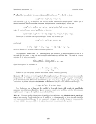 Departamento de Econom´ıa. FEN Universidad de Chile
Prueba. Si el mercado del bien uno est´a en equilibrio al precio P∗
= (1, p∗
), es decir,
x11(p∗
, w1) + x21(p∗
, w2) = w11 + w21
sean entonces x∗
12 y x∗
22 las demanda por bien dos de los individuos al mismo precio. Puesto que la
demanda est´a en la frontera de los conjuntos presupuestarios (m´as es mejor), ocurre que
x11(p∗
, w1) + p∗
x∗
12 = w11 + p∗
w12, x21(p∗
, w1) + p∗
x∗
22 = w21 + p∗
w22,
y, por lo tanto, al sumar ambas igualdades, se tiene que
x11(p∗
, w1) + x21(p∗
, w1) + p∗
· [x∗
12 + x∗
22] = w11 + w21 + p∗
· [w12 + w22].
Puesto que el mercado est´a equilibrado para el bien uno, se tiene que
x11(p∗
, w1) + x21(p∗
, w1) = w11 + w21
con lo cual
p∗
· [x∗
12 + x∗
22] = p∗
· [w12 + w22] ⇒ x∗
12 + x∗
22 = w12 + w22,
es decir, el mercado del bien dos tambi´en est´a equilibrado.
De lo anterior, para el caso 2 × 2 basta entonces con encontrar el precio de equilibrio s´olo en el
mercado del bien uno, ya que ese precio equilibrar´a el mercado del bien dos. Volviendo al ejemplo
anterior, de la primera ecuaci´on
α[w11 + pw12]
1
+
β[w21 + pw22]
1
= w11 + w21
sigue que el precio de equilibrio es
p∗
=
(1 − α)w11 + (1 − β)w21
αw12 + βw22
.
Es f´acil ver que este precio resuelve la ecuaci´on para el bien dos (ejercicio).
Ejemplo 8.2 Usando el precio de equilibrio del ejemplo anterior, se determinan entonces las demandas
(asignaciones) de equilibrio, que para el individuo uno son dadas por x11(p∗
) y x12(p∗
) (se reemplaza
p∗
en la expresi´on de la demanda). Obviamente x21(p∗
) = ω11 + ω21 − x∗
11 y x22(p∗
) = ω12 + ω22 − x∗
12.
As´ı mismo, es posible obtener el ingreso en el equilibrio que para cada individuo es dado por
I∗
1 = ω11 + p∗
ω12, I∗
2 = ω21 + p∗
ω22.
Note ﬁnalmente que el ingreso de equilibrio depende tanto del precio de equilibrio,
como de las dotaciones iniciales. Queda propuesto completar el problema anterior determinando
expl´ıcitamente el ingreso de equilibrio para cada individuo.
Nota 8.1 Notemos que las asignaciones de equilibrio corresponden a una reasignaci´on de los recur-
sos en la econom´ıa. Condicional al precio de equilibrio, en esta asignaci´on se tiene que cada individuo
est´a maximizando la utilidad, por lo que usualmente entregar´a m´as satisfacci´on que el consumo de los
recursos iniciales que posee. Esta es la asignaci´on de intermcambio entre los agentes.
139
 
