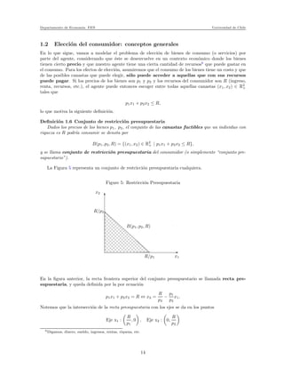 Departamento de Econom´ıa. FEN Universidad de Chile
1.2 Elecci´on del consumidor: conceptos generales
En lo que sigue, vamos a modelar el problema de elecci´on de bienes de consumo (o servicios) por
parte del agente, considerando que ´este se desenvuelve en un contexto econ´omico donde los bienes
tienen cierto precio y que nuestro agente tiene una cierta cantidad de recursos6
que puede gastar en
el consumo. Para los efectos de elecci´on, asumiremos que el consumo de los bienes tiene un costo y que
de las posibles canastas que puede elegir, s´olo puede acceder a aquellas que con sus recursos
puede pagar. Si los precios de los bienes son p1 y p2 y los recursos del consumidor son R (ingreso,
renta, recursos, etc.), el agente puede entonces escoger entre todas aquellas canastas (x1, x2) ∈ R2
+
tales que
p1x1 + p2x2 ≤ R,
lo que motiva la siguiente deﬁnici´on.
Deﬁnici´on 1.6 Conjunto de restricci´on presupuestaria
Dados los precios de los bienes p1, p2, el conjunto de las canastas factibles que un individuo con
riqueza es R podr´ıa consumir se denota por
B(p1, p2, R) = {(x1, x2) ∈ R2
+ | p1x1 + p2x2 ≤ R},
y se llama conjunto de restricci´on presupuestaria del consumidor (o simplemente “conjunto pre-
supuestario”).
La Figura 5 representa un conjunto de restricci´on presupuestaria cualquiera.
Figure 5: Restricci´on Presupuestaria
xxxxxxxxxxxxxxx
xxxxxxxxxxxxxxx
xxxxxxxxxxxxxxx
xxxxxxxxxxxxxxxxxxxxxxxxxxxxxxxxxxxxxxxxxxxxx
xxxxxxxxxxxxxxx
xxxxxxxxxxxxxxxxxxxxxxxxxxxxxxxxxxxxxxxxxxxxxxxxxxxxxxxxxxxxxxxxxxxxxxxxxxx
xxxxxxxxxxxxxxx
x
x2
R/p2
R/p1 x1
B(p1, p2, R)
En la ﬁgura anterior, la recta frontera superior del conjunto presupuestario se llamada recta pre-
supuestaria, y queda deﬁnida por la por ecuaci´on
p1x1 + p2x2 = R ⇔ x2 =
R
p2
−
p1
p2
x1.
Notemos que la intersecci´on de la recta presupuestaria con los ejes se da en los puntos
Eje x1 :
R
p1
, 0 , Eje x2 : 0,
R
p2
6Digamos, dinero, sueldo, ingresos, rentas, riqueza, etc.
14
 
