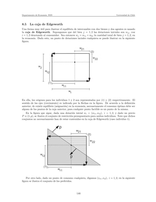 Departamento de Econom´ıa. FEN Universidad de Chile
8.5 La caja de Edgeworth
Una forma muy ´util para ilustrar el equilibrio de intercambio con dos bienes y dos agentes es usando
la caja de Edgeworth. Supongamos que del bien j = 1, 2 las dotaciones iniciales son wij, con
i = 1, 2 denotando al consumidor. Sea entonces wj = w1j + w2j la cantidad total de bien j = 1, 2, en
la econom´ıa. Dado esto, un punto de dotaciones inciales cualquiera se puede ilustrar en la siguiente
ﬁgura.
| |
| |
_
_
_
_
(1)
(2)
w
11
w
12
w
21w
22
| |
_
_
w
w
2
1
En ella, los origenes para los individuos 1 y 2 son representados por (1) y (2) respectivamente. El
sentido de los ejes (crecimiento) es indicado por la ﬂechas en la ﬁgura. De acuerdo a la deﬁnici´on
anterior, de existir equilibrio (asignaci´on) en la econom´ıa, necesariamente el consumo ´optimo debe ser
alguno de los puntos de la caja anterior, pues cualquier punto factible es un punto de la misma.
En la ﬁgura que sigue, dada una dotaci´on inicial wi = (wi1, wi2), i = 1, 2, y dado un precio
P ≡ (1, p), se ilustra el conjunto de restricci´on presupuestario para ambos individuos. Note que dichos
conjuntos no necesariamente han de estar contenidos en la caja de Edgeworth (caso individuo 1).
xxxxxxxxxxxxxxxxxxxxxxxxxxxxxxxxxxxxxxxxxxxxxxxxxxxxxxxxxxxxxxxxxxxxxxxxxxxxxxxxxxxxxxxxxxxxxxxxxxxxxxxxxxxxxxxxxxxxxxxxxxxxxxxxxxxxxxxxxxxxxxxxxxxxxxxxxxxxxxxxxxxxxxxxxxxxxxxxxxxxxxxxxxxxxxxxxxxxxxxxxxxxxxxxxxxxxxxxxxxxxxxxxxxxxxxxxxxxxxxxxxxxxxxxxxxxxxxxxxxxxxxxxxxxxxxxxxxxxxxxxxxxxxxxxxxxxxxxxxxxxxxxxxxxxxxxxxxxxxxxxxxxxxxxxxxxxxxxxxxxxxxxxxxxxxxxxxxxxxxxxxxxxxxxxxxxxxxxxxxxxxxxxxxxxxxxxxxxxxxxxxxxxxxxxxxxxxxxxxxxxxxxxxxxxxxxxxxxxxxxxxxxxxxxxxxxxxxxxxxxxxxxxxxxxxxxxxxxxxxxxxxxxxxxxxxxxxxxxxxxxxxxxxxxxxxxxxxxxxxxxxxxxxxxxxxxxxxxxxxxxxxxxxxxxxxxxxxxxxxxxxxxxxxxxxxxxxxxxxxxxxxxxxxxxxxxxxxxxxxxxxxxxxxxxxxxxxxxxxxxxxxxxxxxxxxxxxxxxxxxxxxxxxxxxxxxxxxxxxxxxxxxxxxxxxxxxxxxxxxxxxxxxxxxxxxxxxxxxxxxxxxxxxxxxxxxxxxxxxxxxxxxxxxxxxxxxxxxxxxxxxxxxxxxxxxxxxxxxxxxxxxxxxxxxxxxxxxxxxxxxxxxxxxxxxxxxxxxxxxxxxxxxxxxxxxxxxxxxxxxxxxxxxxxxxxxxxxxxxxxxxxxxxxxxxxxxxxxxxxxxxxxxxxxxxxxxxxxxxxxxxxxxxxxxxxxxxxxxxxxxxxxxxxxxxxxxxxxxxxxxxxxxxxxxxxxxxxxxxxxxxxxxxxxxxxxxxxxxxxxxxxxxxxxxxxxxxxxxxxxxxxxxxxxxxxxxxxxxxxxxxxxxxxxxxxxxxxxxxxxxxxxxxxxxxxxxxxxxxxxxxxxxxxxxxxxxxxxxxxxxxxxxxxxxxxxxxxxxxxxxxxxxxxxxxxxxxxxxxxxxxxxxxxxxxxxxxxxxxxxxxxxxxxxxxxxxxxxxxxxxxxxxxxxxxxxxxxxxxxxxxxxxxxxxxxxxxxxxxxxxxxxxxxxxxxxxxxxxxxxxxxxxxxxxxxxxxxxxxxxxxxxxxxxxxxxxxxxxxxxxxxxxxxxxxxxxxxxxxxxxxxxxxxxxxxxxxxxxxxxxxxxxxxxxxxxxxxxxxxxxxxxxxxxxxxxxxxxxxxxxxxxxxxxxxxxxxxxxxxxxxxxxxxxxxxxxxxxxxxxxxxxxxxxxxxxxxxxxxxxxxxxxxxxxxxxxxxxxxxxxxxxxxxxxxxxxxxxxxxxxxxxxxxxxxxxxxxxxxxxxxxxxxxxxxxxxxxxxxxxxxxxxxxxxxxxxxxxxxxxxxxxxxxxxxxxxxxxxxxxxxxxxxxxxxxxxxxxxx
xxxxxxxxxxxxxxxxxxxxxxxxxxxxxxxxxxxxxxxxxxxxxxxxxxxxxxxxxxxxxxxxxxxxxxxxxxxxxxxxxxxxxxxxxxxxxxxxxxxxxxxxxxxxxxxxxxxxxxxxxxxxxxxxxxxxxxxxxxxxxxxxxxxxxxxxxxxxxxxxxxxxxxxxxxxxxxxxxxxxxxxxxxxxxxxxxxxxxxxxxxxxxxxxxxxxxxxxxxxxxxxxxxxxxxxxxxxxxxxxxxxxxxxxxxxxxxxxxxxxxxxxxxxxxxxxxxxxxxxxxxxxxxxxxxxxxxxxxxxxxxxxxxxxxxxxxxxxxxxxxxxxxxxxxxxxxxxxxxxxxxxxxxxxxxxxxxxxxxxxxxxxxxxxxxxxxxxxxxxxxxxxxxxxxxxxxxxxxxxxxxxxxxxxxxxxxxxxxxxxxxxxxxxxxxxxxxxxxxxxxxxxxxxxxxxxxxxxxxxxxxxxxxxxxxxxxxxxxxxxxxxxxxxxxxxxxxxxxxxxxxxxxxxxxxxxxxxxxxxxxxxxxxxxxxxxxxxxxxxxxxxxxxxxxxxxxxxxxxxxxxxxxxxxxxxxxxxxxxxxxxxxxxxxxxxxxxxxxxxxxxxxxxxxxxxxxxxxxxxxxxxxxxxxxxxxxxxxxxxxxxxxxxxxxxxxxxxxxxxxxxxxxxxxxxxxxxxxxxxxxxxxxxxxxxxxxxxxxxxxxxxxxxxxxxxxxxxxxxxxxxxxxxxxxxxxxxxxxxxxxxxxxxxxxxxxxxxxxxxxxxxxxxxxxxxxxxxxxxxxxxxxxxxxxxxxxxxxxxxxxxxxxxxxxxxxxxxxxxxxxxxxxxxxxxxxxxxxxxxxxxxxxxxxxxxxxxxxxxxxxxxxxxxxxxxxxxxxxxxxxxxxxxxxxxxxxxxxxxxxxxxxxxxxxxxxxxxxxxxxxxxxxxxxxxxxxxxxxxxxxxxxxxxxxxxxxxxxxxxxxxxxxxxxxxxxxxxxxxxxxxxxxxxxxxxxxxxxxxxxxxxxxxxxxxxxxxxxxxxxxxxxxxxxxxxxxxxxxxxxxxxxxxxxxxxxxxxxxxxxxxxxxxxxxxxxxxxxxxxxxxxxxxxxxxxxxxxxxxxxxxxxxxxxxxxxxxxxxxxxxxxxxxxxxxxxxxxxxxxxxxxxxxxxxxxxxxxxxxxxxxxxxxxxxxxxxxxxxxxxxxxxxxxxxxxxxxxxxxxxxxxxxxxxxxxxxxxxxxxxxxxxxxxxxxxxxxxxxxxxxxxxxxxxxxxxxxxxxxxxxxxxxxxxxxxxxxxxxxxxxxxxxxxxxxxxxxxxxxxxxxxxxxxxxxxxxxxxxxxxxxxxxxxxxxxxxxxxxxxxxxxxxxxxxxxxxxxxxxxxxxxxxxxxxxxxxxxxxxxxxxxxxxxxxxxxxxxxxxxxxxxxxxxxxxxxxxxxxxxxxxxxxxxxxxxxxxxxxxxxxxxxxxxxxxxxxxxxxxxxxxxxxxxxxxxxxxxxxxxxxxxxxxxxxxxxxxxxxxxxxxxxxxxxxxxxxxxxxxxxxxxxxxxxxxxxxxxxxxxxxxxxxxxxxxxxxxxxxxxxxxxxxxxxxxxxxxxxxxxxxxxxxxxxxxxxxxxxxxxxxxxxxxxxxxxxxxxxxxxxxxxxxxxxxxxxxxxxxxxxxxxxxxxxxxxxxxxxxxxxxxxxxxxxxxxxxxxxxxxxxxxxxxxxxxxxxxxxxxxxxxxxxxxxxxxxxxxxxxxxxxxxxxxxxxxxxxxxxxxxxxxxxxxxxxxxxxxxxxxxxxxxxxxxxxxxxxxxxxxxxxxxxxxxxxxxxxxxxxxxxxxxxxxxxxxxxxxxxxxxxxxxxxxxxxxxxxxxxxxxxxxxxxxxxxxxxxxxxxxxxxxxxxxxxxxxxxxxxxxxxxxxxxxxxxxxxxxxxxxxxxxxxxxxxxxxxxxxxxxxxxxxxxxxxxxxxxxxxxxxxxxxxxxxxxxxxxxxxxxxxxxxxxxxxxxxxxxxxxxxxxxxxxxxxxxxxxxxxxxxxxxxxxxxxxxxxxxxxxxxxxxxxxxxxxxxxxxxxxxxxxxxxxxxxxxxxxxxxxxxxxxxxxxxxxxxxxxxxxxxxxxxxxxxxxxxxxxxxxxxxxxxxxxxxxxxxxxxxxxxxxxxxxxxxxxxxxxxxxxxxxxxxxxxxxxxxxxxxxxxxxxxxxxxxxxxxxxxxxxxxxxxxxxxxxxxxxxxxxxxxxxxxxxxxxxxxxxxxxxxxxxxxxxxxxxxxxxxxxxxxxxxxxxxxxxxxxxxxxxxxxxxxxxxxxxxxxxxxxxxxxxxxxxxxxxxxxxxxxxxxxxxxxxxxxxxxxxxxxxxxxxxxxxxxxxxxxxxxxxxxxxxxxxxxxxxxxxxxxxxxxxxxxxxxxxxxxxxxxxxxxxxxxxxxxxxxxxxxxxxxxxxxxxxxxxxxxxxxxxxxxxxxxxxxxxxxxxxxxxxxxxxxxxxxxxxxxxxxxxxxxxxxxxxxxxxxxxxxxxxxxxxxxxxxxxxxxxxxxxxxxxxxxxxxxxxxxxxxxxxxxxxxxxxxxxxxxxxxxxxxxxxxxxxxxxxxxxxxxxxxxxxxxxxxxxxxxxxxxxxxxxxxxxxxxxxxxxxxxxxxxxxxxxxxxxxxxxxxxxxxxxxxxxxxxxxxxxxxxxxxxxxxxxxxxxxxxxxxxxxxxxxxxxxxxxxxxxxxxxxxxxxxxxxxxxxxxxxxxxxxxxxxxxxxxxxxxxxxxxxxxxxxxxxxxxxxxxxxxxxxxxxxxxxxxxxxxxxxxxxxxxxxxxxxxxxxxxxxxxxxxxxxxxxxxxxxxxxxxxxxxxxxxxxxxxxxxxxxxxxxxxxxxxxxxxxxxxxxxxxxxxxxxxxxxxxxxxxxxxxxxxxxxxxxxxxxxxxxxxxxxxxxxxxxxxxxxxxxxxxxxxxxxxxxxxxxxxxxxxxxxxxxxxxxxxxxxxxxxxxxxxxxxxxxxxxxxxxxxxxxxxxxxxxxxxxxxxxxxxxxxxxxxxxxxxxxxxxxxxxxxxxxxxxxxxxxxxxxxxxxxxxxxxxxxxxxxxxxxxxxxxxxxxxxxxxxxxxxxxxxxxxxxxxxxxxxxxxxxxxxxxxxxxxxxxxxxxxxxxxxxxxxxxxxxxxxxxxxxxxxxxxxxxxxxxxxxxxxxxxxxxxxxxxxxxxxxxxxxxxxxxxxxxxxxxxxxxxxxxxxxxxxxxxxxxxxxxxxxxxxxxxxxxxxxxxxxxxxxxxxxxxxxxxxxxxxxxxxxxxxxxxxxxxxxxxxxxxxxxxxxxxxxxxxxxxxxxxxxxxxxxxxxxxxxxxxxxxxxxxxxxxxxxxxxxxxxxxxxxxxxxxxxxxxxxxxxxxxxxxxxxxxxxxxxxxxxxxxxxxxxxxxxxxxxxxxxxxxxxxxxxxxxxxxxxxxxxxxxxxxxxxxxxxxxxxxxxxxxxxxxxxxxxxxxxxxxxxxxxxxxxxxxxxxxxxxxxxxxxxxxxxxxxxxxxxxxxxxxxxxxxxxxxxxxxxxxxxxxxxxxxxxxxxxxxxxxxxxxxxxxxxxxxxxxxxxxxxxxxxxxxxxxxxxxxxxxxxxxxxxxxxxxxxxxxxxxxxxxxxxxxxxxxxxxxxxxxxxxxxxxxxxxxxxxxxxxxxxxxxxxxxxxxxxxxxxxxxxxxxxxxxxxxxxxxxxxxxxxxxxxxxxxxxxxxxxxxxxxxxxxxxxxxxxxxxxxxxxxxxxxxxxxxxxxxxxxxxxxxxxxxxxxxxxxxxxxxxxxxxxxxxxxxxxxxxxxxxxxxxxxxxxxxxxxxxxxxxxxxxxxxxxxxxxxxxxxxxxxxxxxxxxxxxxxxxxxxxxxxxxxxxxxxxxxxxxxxxxxxxxxxxxxxxxxxxxxxxxxxxxxxxxxxxxxxxxxxxxxxxxxxxxxxxxxxxxxxxxxxxxxxxxxxxxxxxxxxxxxxxxxxxxxxxxxxxxxxxxxxxxxxxxxxxxxxxxxxxxxxxxxxxxxxxxxxxxxxxxxxxxxxxxxxxxxxxxxxxxxxxxxxxxxxxxxxxxxxxxxxxxxxxxxxxxxxxxxxxxxxxxxxxxxxxxxxxxxxxxxxxxxxxxxxxxxxxxxxxxxxxxxxxxxxxxxxxxxxxxxxxxxxxxxxxxxxxxxxxxxxxxxxxxxxxxxxxxxxxxxxxxxxxxxxxxxxxxxxxxxxxxxxxxxxxxxxxxxxxxxxxxxxxxxxxxxxxxxxxxxxxxxxxxxxxxxxxxxxxxxxxxxxxxxxxxxxxxxxxxxxxxxxxxxxxxxxxxxxxxxxxxxxxxxxxxxxxxxxxxxxxxxxxxxxxxxxxxxxxxxxxxxxxxxxxxxxxxxxxxxxxxxxxxxxxxxxxxxxxxxxxxxxxxxxxxxxxxxxxxxxxxxxxxxxxxxxxxxxxxxxxxxxxxxxxxxxxxxxxxxxxxxxxxxxxxxxxxxxxxxxxxxxxxxxxxxxxxxxxxxxxxxxxxxxxxxxxxxxxxxxxxxxxxxxxxxxxxxxxxxxxxxxxxxxxxxxxxxxxxxxxxxxxxxxxxxxxxxxxxxxxxxxxxxxxxxxxxxxxxxxxxxxxxxxxxxxxxxxxxxxxxxxxxxxxxxxxxxxxxxxxxxxxxxxxxxxxxxxxxxxxxxxxxxxxxxxxxxxxxxxxxxxxxxxxxxxxxxxxxxxxxxxxxxxxxxxxxxxxxxxxxxxxxxxxxxxxxxxxxxxxxxxxxxxxxxxxxxxxxxxxxxxxxxxxxxxxxxxxxxxxxxxxxxxxxxxxxxxxxxxxxxxxxxxxxxxxxxxxxxxxxxxxxxxxxxxxxxxxxxxxxxxxxxxxxxxxxxxxxxxxxxxxxxxxxxxxxxxxxxxxxxxxxxxxxxxxxxxxxxxxxxxxxxxxxxxxxxxxxxxxxxxxxxxxxxxxxxxxxxxxxxxxxxxxxxxxxxxxxxxxxxxxxxxxxxxxxxxxxxxxxxxxxxxxxxxxxxxxxxxxxxxxxxxxxxxxxxxxxxxxxxxxxxxxxxxxxxxxxxxxxxxxxxxxxxxxxxxxxxxxxxxxxxxxxxxxxxxxxxxxxxxxxxxxxxxxxxxxxxxxxxxxxxxxxxxxxxxxxxxxxxxxxxxxxxxxxxxxxxxxxxxxxxxxxxxxxxxxxxxxxxxxxxxxxxxxxxxxxxxxxxxxxxxxxxxxxxxxxxxxxxxxxxxxxxxxxxxxxxxxxxxxxxxxxxxxxxxxxxxxxxxxxxxxxxxxxxxxxxxxxxxxxxxxxxxxxxxxxxxx
| |
| |
_
_
_
_
(1)
(2)
w
11
w
12
w
21w
22
p
p
Por otro lado, dado un punto de consumo cualquiera, digamos (xi1, xi2), i = 1, 2, en la siguiente
ﬁgura se ilustra el conjunto de los preferidos.
140
 