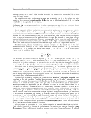 Departamento de Econom´ıa. FEN Universidad de Chile
algunos, o injusticias en otros? ¿Qu´e signiﬁca la equidad o la justicia en la asignaci´ıon? No es claro
como abordar el asunto.
Tal vez el ´unico criterio ampliamente aceptado por la profesi´on con el ﬁn de caliﬁcar una asig-
naci´on de bienes sea aquel de optimalidad de Pareto, que en deﬁnitiva da cuenta de la efeciencia
econ´omica en la asignaci´on de los recursos.
Deﬁnici´on 8.2 Una asignaci´on de bienes factibles se dice ´optimo de Pareto si para mejorar a alguno
de los individuos necesariamente se debe empeorar a otro de la comunidad.
Que la asignaci´on de bienes sea factible corresponde a decir que la suma de sus componentes coincide
con la cantidad total de bienes de la econom´ıa. Qu´e una asignaci´on sea ´optimo de Pareto signiﬁca que
los recursos fueron distribuidos de tal forma que nada sobra en la econom´ıa, y/o que no se desperdician
recursos, y/o que cada uno est´a conforme con lo que recibi´o, sin haber entonces incentivos para que
entre los agentes haya una posterior reasignaci´on de recursos. Por ejemplo, si repartimos todo de
manera equitativa, no necesariamente obtenemos una asignaci´on Pareto, pues esa repartici´on no inhibe
que luego de una transacci´on individual, los individuos puedan llegar a un nuevo acuerdo privado, que
implica una nueva asignaci´on de recursos, que los deja mejor respecto de la repartici´on original.
M´as formalmente, si hay m individuos en la econom´ıa (imaginar m = 2) y si cada uno de ellos tiene
dotaciones iniciales dadas por wi ∈ Rn
(hay n bienes en el mercado, imaginar n = 2) y funciones de
utilidad ui : Rn
→ R, entonces una asignaci´on de bienes x∗
i ∈ Rn
, i = 1, 2, · · · , m, es un ´optimo de
Pareto si ella es factible, es decir
m
i=1
x∗
i =
m
i=1
wi
y si no existe otra asignaci´on factible, digamos x′
i, i = 1, 2, · · · , m, tal que para todo i = 1, 2, · · · , m
se cumple que ui(x∗
i ) ≤ ui(x′
i) y que para alg´un i0 ∈ {1, 2, · · · , m} se cumpla que ui0 (x∗
i0
) < ui0 (x′
i0
):
no se puede mejorar estrictamente a un individuo (el i0) sin tener que empeorar a alguno de los otros,
es decir, no puede ser que i0 mejore y que los otros se mantengan igual o mejor en nivel de satisfacci´on.
La relaci´on entre la asignaci´on de equilibrio competitivo y la Paretianidad conforma lo que en
econom´ıa se conoce como los Teoremas de Bienestar. Estos son resultados fundamentales en
econom´ıa.El Primer Teorema de Bienestar plantea que toda asign aci´on que es un equilibrio com-
petitivo es una asignaci´on Pareto optimal. En otras palabras, la sociedad, al ponerse de acuerdo en los
precios del intermcabio con el ﬁn de maximizar utilidad, est´a, ﬁnalmente, asignanado eﬁcientemente
los recursos. Esta es la famosa mano invisible...
La proposici´on rec´ıproca de lo anterior es conocida como el Segundo Teorema de bienestar, y su
enunciado es algo m´as complejo. Para ﬁjar ideas, supongamos que un “dictador”’ asigna los recursos
totales de la econom´ıa. Supongamos que este dictador sabe de algo de econom´ıa, y los asigna de manera
eﬁciente, en el sentido de Pareto, de tal forma que todos los individuos tocan algo en la repartici´on.
Alguien entonces podr´ıa argumentar que esta asignaci´on est´a fuera de mercado, y que obedece s´olo al
criterio de este dictador, que es arbitraria, etc. Sin embargo, si fuera el caso que el dictador decide
argumentar para defender su asignaci´on, nada mejor para ´el si pudiese demostrar que efectivamente
la asignaci´on que ha realizado podr´ıa ser considerada como una asignaci´on de mercado, donde los
precios son tales que el intercambio competitivo que se produce a los precios indicados (que desconoce)
es precisamente la asignaci´on que impuso. Si el dictador supiese de econom´ıa estar´ıa seguro que lo
indicado ocurre, pues el Segundo Teorema de Bienstar aﬁrma que toda asignaci´on Pareto ´optima, donde
todos los individuos reciben algo de bienes, es compatible con alg´un precio de mercado en el sentido
que, a ese precio, se dar´ıa que la asignaci´on Pareto es exactamente la asignaci´on de equilibrio que se
tendr´ıa. Esto es lo que en econom´ıa se conoce como descentralizaci´on del Pareto, y constituye uno
de los resultados m´as importantes de la econom´ıa.
Para un modelo de intercambio de 2 × 2 es posible identiﬁcar los ´optimos de Pareto de la econom´ıa.
En la caja de Edgeworth, el conjunto de los ´optimos de Pareto conforman lo que se denomina curva
de contrato. Esto es relativamente simple, y la idea es como sigue. Dadas las funciones de utilidad
143
 