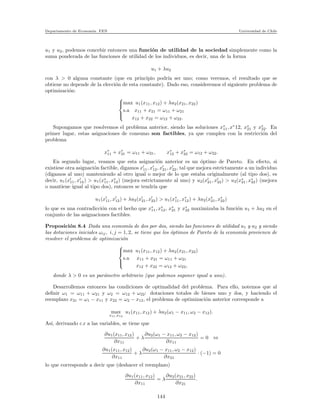Departamento de Econom´ıa. FEN Universidad de Chile
u1 y u2, podemos concebir entonces una funci´on de utilidad de la sociedad simplemente como la
suma ponderada de las funciones de utilidad de los individuos, es decir, una de la forma
u1 + λu2
con λ > 0 alguna constante (que en principio podr´ıa ser uno; como veremos, el resultado que se
obtiene no depende de la elecci´on de esta constante). Dado eso, consideremos el siguiente problema de
optimizaci´on:



max u1(x11, x12) + λu2(x21, x22)
s.a x11 + x21 = ω11 + ω21
x12 + x22 = ω12 + ω22.
Supongamos que resolvemos el problema anterior, siendo las soluciones x∗
11, x∗
12, x∗
21 y x∗
22. En
primer lugar, estas asignaciones de consumo son factibles, ya que cumplen con la restricci´on del
problema
x∗
11 + x∗
21 = ω11 + ω21, x∗
12 + x∗
22 = ω12 + ω22.
En segundo lugar, veamos que esta asignaci´on anterior es un ´optimo de Pareto. En efecto, si
existiese otra asignaci´on factible, digamos x′
11, x′
12, x′
21, x′
22, tal que mejora estrictamente a un individuo
(digamos al uno) manteniendo al otro igual o mejor de lo que estaba originalmente (al tipo dos), es
decir, u1(x′
11, x′
12) > u1(x∗
11, x∗
12) (mejora estrictamente al uno) y u2(x′
21, x′
22) > u2(x∗
21, x∗
22) (mejora
o mantiene igual al tipo dos), entonces se tendr´ıa que
u1(x′
11, x′
12) + λu2(x′
21, x′
22) > u1(x∗
11, x∗
12) + λu2(x∗
21, x∗
22)
lo que es una contradicci´on con el hecho que x∗
11, x∗
12, x∗
21 y x∗
22 maximizaba la funci´on u1 + λu2 en el
conjunto de las asignaciones factibles.
Proposici´on 8.4 Dada una econom´ıa de dos por dos, siendo las funciones de utilidad u1 y u2 y siendo
las dotaciones iniciales ωij, i, j = 1, 2, se tiene que los ´optimos de Pareto de la econom´ıa provienen de
resolver el problema de optimizaci´on



max u1(x11, x12) + λu2(x21, x22)
s.a x11 + x21 = ω11 + ω21
x12 + x22 = ω12 + ω22,
donde λ > 0 es un par´ametro arbitrario (que podemos suponer igual a uno).
Desarrollemos entonces las condiciones de optimalidad del problema. Para ello, notemos que al
deﬁnir ω1 = ω11 + ω21 y ω2 = ω12 + ω22: dotaciones totales de bienes uno y dos, y haciendo el
reemplazo x21 = ω1 − x11 y x22 = ω2 − x12, el problema de optimizaci´on anterior corresponde a
max
x11,x12
u1(x11, x12) + λu2(ω1 − x11, ω2 − x12).
As´ı, derivando c.r a las variables, se tiene que
∂u1(x11, x12)
∂x11
+ λ
∂u2(ω1 − x11, ω2 − x12)
∂x11
= 0 ⇔
∂u1(x11, x12)
∂x11
+ λ
∂u2(ω1 − x11, ω2 − x12)
∂x21
· (−1) = 0
lo que corresponde a decir que (deshacer el reemplazo)
∂u1(x11, x12)
∂x11
= λ
∂u2(x21, x22)
∂x21
.
144
 