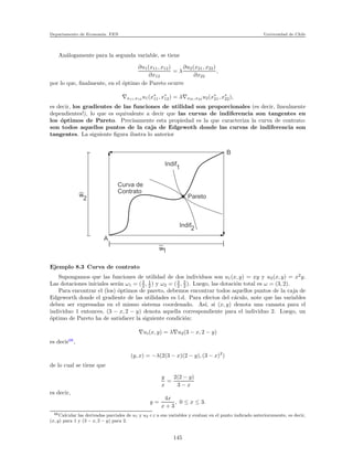 Departamento de Econom´ıa. FEN Universidad de Chile
An´alogamente para la segunda variable, se tiene
∂u1(x11, x12)
∂x12
= λ
∂u2(x21, x22)
∂x22
,
por lo que, ﬁnalmente, en el ´optimo de Pareto ocurre
∇x11,x12 u1(x∗
11, x∗
12) = λ∇x21,x22 u2(x∗
21, x∗
22),
es decir, los gradientes de las funciones de utilidad son proporcionales (es decir, linealmente
dependientes!), lo que es equivalente a decir que las curvas de indiferencia son tangentes en
los ´optimos de Pareto. Precisamente esta propiedad es la que caracteriza la curva de contrato:
son todos aquellos puntos de la caja de Edgewoth donde las curvas de indiferencia son
tangentes. La siguiente ﬁgura ilustra lo anterior
Indif
1
Indif
2
Pareto
Curva de
Contrato
A
B
| |
_
_
w1
w
2
_
_
Ejemplo 8.3 Curva de contrato
Supongamos que las funciones de utilidad de dos individuos son u1(x, y) = xy y u2(x, y) = x2
y.
Las dotaciones iniciales ser´an ω1 = (3
2 , 1
2 ) y ω2 = (3
2 , 3
2 ). Luego, las dotaci´on total es ω = (3, 2).
Para encontrar el (los) ´optimos de pareto, debemos encontrar todos aquellos puntos de la caja de
Edgeworth donde el gradiente de las utilidades es l.d. Para efectos del c´aculo, note que las variables
deben ser expresadas en el mismo sistema coordenado. As´ı, si (x, y) denota una canasta para el
individuo 1 entonces, (3 − x, 2 − y) denota aquella correspondiente para el individuo 2. Luego, un
´optimo de Pareto ha de satisfacer la siguiente condici´on:
∇ui(x, y) = λ∇u2(3 − x, 2 − y)
es decir66
,
(y, x) = −λ(2(3 − x)(2 − y), (3 − x)2
)
de lo cual se tiene que
y
x
=
2(2 − y)
3 − x
es decir,
y =
4x
x + 3
, 0 ≤ x ≤ 3.
66Calcular las derivadas parciales de u1 y u2 c.r a sus variables y evaluar en el punto indicado anteriormnente, es decir,
(x, y) para 1 y (3 − x, 2 − y) para 2.
145
 