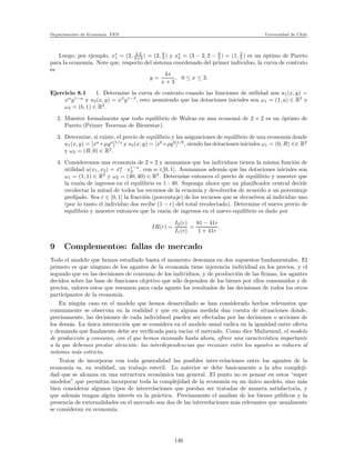Departamento de Econom´ıa. FEN Universidad de Chile
Luego, por ejemplo, x∗
1 = (2, 4·2
2+3 ) = (2, 8
5 ) y x∗
2 = (3 − 2, 2 − 8
5 ) = (1, 2
5 ) es un ´optimo de Pareto
para la econom´ıa. Note que, respecto del sistema coordenado del primer individuo, la curva de contrato
es
y =
4x
x + 3
, 0 ≤ x ≤ 3.
Ejercicio 8.1 1. Determine la curva de contrato cuando las funciones de utilidad son u1(x, y) =
xα
y1−α
y u2(x, y) = xβ
y1−β
, esto asumiendo que las dotaciones iniciales son ω1 = (1, a) ∈ R2
y
ω2 = (b, 1) ∈ R2
.
2. Muestre formalmente que todo equilibrio de Walras en una econom´a de 2 × 2 es un ´optimo de
Pareto (Primer Teorema de Bienestar).
3. Determine, si existe, el precio de equilibrio y las asignaciones de equilibrio de una econom´ıa donde
u1(x, y) = [xa
+µya
]1/a
y u2(x, y) = [xb
+ρyb
]1/b
, siendo las dotaciones iniciales ω1 = (0, R) ∈∈ R2
y ω2 = (R, 0) ∈ R2
.
4. Consideremos una econom´ıa de 2 × 2 y asumamos que los individuos tienen la misma funci´on de
utilidad u(x1, x2) = xα
1 · x1−α
2 , con α ∈]0, 1[. Asumamos adem´as que las dotaciones iniciales son
ω1 = (1, 1) ∈ R2
y ω2 = (40, 40) ∈ R2
. Determine entonces el precio de equilibrio y muestre que
la raz´on de ingresos en el equilibrio es 1 : 40. Suponga ahora que un planiﬁcador central decide
recolectar la mitad de todos los recursos de la ecnom´ıa y devolverlos de acuerdo a un porcentaje
preﬁjado. Sea r ∈ [0, 1] la fracci´on (porcentaje) de los recursos que se devuelven al individuo uno
(por lo tanto el individuo dos recibe (1 − r) del total recolectado). Determine el nuevo precio de
equilibrio y muestre entonces que la raz´on de ingresos en el nuevo equilibrio es dado por
IR(r) =
I2(r)
I1(r)
=
81 − 41r
1 + 41r
.
9 Complementos: fallas de mercado
Todo el modelo que hemos estudiado hasta el momento descanza en dos supuestos fundamentales. El
primero es que ninguno de los agantes de la econom´ıa tiene injerencia individual en los precios, y el
segundo que en las decisiones de consumo de los individuos, y de producci´on de las ﬁrmas, los agantes
deciden sobre las base de funciones objetivo que s´olo dependen de los bienes por ellos consumidos y de
precios, valores estos que resumen para cada agante los resultados de las decisiones de todos los otros
participantes de la econom´ıa.
En ning´un caso en el modelo que hemos desarrollado se han considerado hechos relevantes que
comunmente se observan en la realidad y que en alguna medida dan cuenta de situaciones donde,
precisamente, las decisiones de cada individuod pueden ser efectadas por las decisiones o acciones de
los dem´as. La ´unica interacci´on que se considera en el modelo usual radica en la igualdad entre oferta
y demanda que ﬁnalmente debe ser veriﬁcada para vaciar el mercado. Como dice Malinvaud, el modelo
de producci´on y consumo, con el que hemos razonado hasta ahora, ofrece una caracter´ıstica importante
a la que debemos prestar atenci´on: las interdependencias que reconoce entre los agantes se reducen al
m´ınimo m´as estricto.
Tratar de incorporar con toda generalidad las posibles inter-relaciones entre los agantes de la
econom´ıa es, en realidad, un trabajo esteril. Lo anterior se debe basicamente a la alta compleji-
dad que se alcanza en una estructura econ´omica tan general. El punto no es pensar en estos “super
modelos” que permitan incorporar toda la complejidad de la econom´ıa en un ´unico modelo, sino m´as
bien considerar algunos tipos de interrelaciones que puedan ser tratadas de manera satisfactoria, y
que adem´as tengan alg´un inter´es en la pr´actica. Precisamente el analisis de los bienes p´ublicos y la
presencia de externalidades en el mercado son dos de las interrelaciones m´as relevantes que usualmente
se consideran en econom´ıa.
146
 