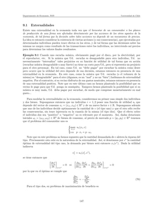 Departamento de Econom´ıa. FEN Universidad de Chile
9.1 Externalidades
Existe una externalidad en la econom´ıa toda vez que el bienestar de un consumidor o los planes
de producci´on de una ﬁrma son afectados directamente por las acciones de los otros agantes de la
econom´ıa, de tal forma que la decisi´on sobre tales acciones no depende de un mecanismo de precios.
La idea es entonces considerar la existencia de ciertas acciones (y sus consecuencias), que ejecutadas por
determinados individuos pueden tener efectos en los otros, y de tal forma que las decisiones sobre las
mismas no surgen como resultado de las transacciones entre los individuos, no interviendo as´ı precios
para determinar los valores ﬁnales resultantes.
Ejemplo 9.1 Cuando uno escucha m´usica, obviamente pag´o por el disco, por la electricidad, por
el reproductor, etc. Si la m´usica que Ud. escucha es desagradable para otro individuo, Ud. no
necesariamente “internaliza” tales perjuicios en su funci´on de utilidad de tal forma que su acci´on
(escuchar m´usica desagradable o muy fuerte) no tiene un costo para Ud., pero si representa un perjuicio
para el otro personaje. En tal caso, como Ud. no “debe pagar” por escuchar la m´usica como desee
pero ocurre que la utilidad del otro depende de esa decisi´on, estamos entonces en presencia de una
externalidad en la econom´ıa. En este caso, como la m´usica que Ud. escucha (o el volumen de la
misma) es “desagradable” para el otro (digamos, es un “mal” y no un “bien”) hablamos de externalidad
negativa. Por el contratrio, si su vecino disfrurta de sus gustos musicales, estamos entonces en presencia
de una externalidad positiva. Note que en este ´ultimo caso no hemos planteado la posibilidad que su
vecino le page para que Ud. ponga su musiquita. Tampoco hemos planteado la posibilidad que si su
m´usica es muy mala, Ud. deba pagar por escuchar, de modo que compense monetariamente su mal
gusto...
Para modelar la externalidades en la econom´ıa, consideremos un primer caso simple dos individuos
y dos bienes. Supongamos entonces que un individuo i = 1, 2 posee una funci´on de utilidad ui que
depende del vector de consumo xi = (xi1, xi2) ∈ R2
y de un nuevo factor e ∈ R. Supongamos adem´as
que uno de los individuos decide optimamente la cantidad de e (el tipo uno) y que el otro s´olo recibe
las consecuencias, sin tener injerencia en la cuant´ıa de la misma (el tipo dos). Que el efecto sobre
el individuo dos sea “positivo” o “negativo” no es relevante por el momento. As´ı, dadas dotaciones
iniciales ωi = (ωi1, ωi2) ∈ R2
de bienes de consumo, al precio de mercado p = (p1, p2) ∈ R2
tenemos
que el problema del consumidor uno es
max
xi,e
u1(xi, e)
s.a p · xi = p · ωi.
Note que en este problema no hemos supuesto que la cantidad demandada de e aletera la riqueza del
tipo. Precisamente esto est´a en la naturaleza de la externalidad. As´ı, si denotamos por e∗
la cantidad
´optima de externalidad del tipo uno, la demanda por bienes ser´a entonces x1(e∗
). Dada la utilidad
indirecta
v∗
1 = u1(x∗
1, e∗
),
se tiene entonces que
∂v∗
1
∂e e=e∗
= 0 ⇔
∂u1
∂x11
∂x∗
11
∂e
+
∂u1
∂x12
∂x∗
12
∂e e=e∗
= 0
por lo que en el ´optimo se cumple que
∂u1
∂x11
∂u1
∂x12
= −
∂x∗
12
∂e
∂x∗
11
∂e
. (70)
Para el tipo dos, su problema de maximizaci´on de beneﬁcio es
147
 
