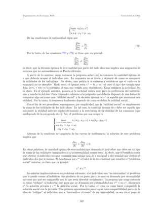Departamento de Econom´ıa. FEN Universidad de Chile
max
x2
u2(x2, e∗
)
s.a p · x2 = p · ω2.
De las condiciones de optimalidad sigue que
∂u2
∂x21
∂u2
∂x22
=
p1
p2
. (71)
Por lo tanto, de las ecuaiones (70) y (71) se tiene que, en general,
∂u1
∂x11
∂u1
∂x12
=
∂u2
∂x21
∂u2
∂x22
,
es decir, que la decisi´on ´optima de externalidad por parte del individuo uno implica una asignaci´on de
recursos que no necesariamente es Pareto eﬁciente.
A partir de lo anterior, surge entonces la pregunta sobre cu´al es entonces la cantidad ´optima de
e que deber´ıa ocupar el individuo uno. La respuesta no es obvia y depende de como se comparen
la utilidades de los individuos. En efecto, uno podr´ıa ir al extremo y considerar que el ruido en la
econom´ıa no es deseable. Dado esto, el ´optimo ser´ıa e∗
= 0, y en tal caso el tipo dos estar´ıa muy
feliz, pero, y esto es lo relevante, el tipo uno estar´ıa muy descontento. Gana entonces la sociedad? No
es claro. En el ejemplo anterior, ganar´ıa si la sociedad valora muy poco la preferencia del individuo
uno y mucho la del dos. Para responder entonces a la pregunta uno deber´ıa disponer de una forma de
computar algo as´ı como una “utilidad social” y la decisi´on ´optima de e∗
es aquella que maximiza esta
utilidad. Por lo tanto, la respuesta ﬁnalmente depende de como se deﬁna la utilidad social...
Con el ﬁn de ser proactivos, supongamos, por simplicidad, que la “utilidad social” es simplemente
la suma de las utilidades de los individuos. En tal caso, la cantidad ´optima de e debe ser aquella que
maximice la utilidad anterior sujeto obviamente a la restricci´on de factibilidad de los consumos (que
no depende de la escogencia de e). As´ı, el problema que nos ocupa es



max
x11,x12,x21,x22,e
u1(x11, x12, e) + u2(x21, x32, e)
s.a x11 + x21 = ω1
x12 + x22 = ω2.
Adem´as de la condici´on de tangencia de las curvas de indiferencia, la soluci´on de este problema
implica que
∂u1
∂e
+
∂u2
∂e
= 0.
En otras palabras, la cantidad ´optima de externalidad que demanda el individuo uno debe ser tal que
la suma de las utilidades marginales c.r a la externalidad sumen cero. Es decir, que el beneﬁcio extra
que obtiene el individuo uno por consumir una unidad m´as de e sea igual a des-utilidad que obtiene el
individuo dos por lo mismo. Si denotamos por e∗∗
el valor de la externalidad que resuelve el “problema
social” anterior, es claro que en general
e∗
= e∗∗
.
Lo anterior implica entonces un problema relevante: si el individuo uno “no internaliza” el problema
que le puede causar al individuo dos producto de su gusto por e, ocurre su demanda por externalidad
no tiene por qu´e ser compatible con lo que ser´ıa deseable socialmente. La preguna que surge entonces
es c´omo “obligar” al individuo uno para que su demanda por externalidad sea e∗∗
y no e∗
. Llamemos
e∗
la soluci´on privada y e∗∗
la soluci´on social. Por lo tanto, el tema es como hacer compatible la
soluci´on social con la privada. Una primera aproximaci´on para lograr esta compatibilidad parte de la
idea de “obligar” al individuo uno a “internalizar el costo” de su externalidad, ya sea v´ıa el pago de
148
 