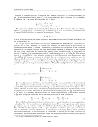 Departamento de Econom´ıa. FEN Universidad de Chile
“impuesto” o imponiendo cotas a la demanda. Esta soluci´on interventora es precisamente la soluci´on
que Pigou propone en su famoso trabajo67
. As´ı, supongamos que q denota un precio a la externalidad,
de tal forma que el problema del consumidor uno es ahora
max
x11,x12,e
u1(x11, x12, e)
s.a p1x11 + p2x12 + te · e = p · ω1.
En el problema anterior hemos internalizado la demanda de e. Este problema tiene una soluci´on,
digamos, x1(p, q) y e(p, q). Claramente si q = 0, entonces e(p, 0) = e∗
. Por otro lado, asuminiendo que
es posible, podemos imaginar la existencia de un valor q∗∗
tal que
e(p, q∗∗
) = e∗∗
,
es decir, al imponer precios adecuados (impuestos) podr´ıamos obligar a que la demanda privada coincida
con la demanda social.
Un enfoque distinto del anterior ser´ıa deﬁnir un mecanismo de mercado para lograr el mismo
objetivo. En el caso “pigoviano” la idea es hacer inervenir un tercer agente (el Estado) que ﬁja
impuestos (precios) seg´un lo anterior. Sin embargo, si uno deﬁne ciertos derechos de los individuos
respecto de la externalidad y permite que estos derechos sean transados en el mercado, ocurre entonces
que bajo ciertas condiciones precisamente esta transacci´on de mercado llevar´a a la misma soluci´on
anterior. Para ﬁjar ideas, supongamos que alg´un Estado garantiza que el individuo dos deber´ıa estar
libre de la externalidad e y que, bajo esta premisa, si el individuo uno de todas formas desea usar
externalidad, debe entonces compensar al individuo dos por los efectos que esta pueda provocar. En
tal caso, el individuo dos ofrece vender parte de su derecho, permitiendo al tipo uno ocupar cierta
cantidad de e, pagando por lo mismo. Si denotamos por q el precio de la externalidad (que ser´a una
variable end´ogena, es decir, por determinar al interior del equilibrio), el problema del consumidor uno
es
max u1(x1, e)
s.a p · x1 = p · ω1 − qe,
mientras que aquel del individuo dos es
max u2(x2, e)
s.a p · x2 = p · ω2 + qe.
En el modelo anterior, el individuo dos tiene el “derecho” a un ambiente libre de la externalidad
e. Si el individuo uno decide demandar una cierta cantidad e, debe entonces dado un precio q por
unidad, debe pagarle al individuo una cantidad qe, la que obviamente se resta de su riqueza. De lo
anterior entonces, dados los precios, en situaci´on de optimalidad ocurre que si el individuo uno decide
incrementar en una unidad el consumo de externalidad, su utilidad marginal ser´a ∂u1
∂e , y el costo de esto
es −q. Ahora, si el individuo dos decide vender una unidad de externalidad, su des-utilidad marginal
es ∂u1
∂e , pero recibe una ganancia q. Luego, en situaci´on optimal se debe cumplir que
∂u1
∂e
− q = 0,
∂u2
∂e
+ q = 0 ⇒
∂u1
∂e
+
∂u2
∂e
= 0. (72)
Por el lado de los bienes, en el ´optimo obviamente se debe cumplir la igualdad de tasas marginales de
sustituci´on. Con esto, las condiciones de optimalidad que se obtiene en este problema son las mismas
que ten´ıamos para el problema social antes detallado. Por lo tanto, la soluci´on de este problema
debe coincidir con dicho ´optimo social. La gran conclusi´on es entonces que: deﬁniendo derechos
sobre la externalidad (es decir, introduciendo un mercado para la misma) y dejando que los individuos
intercambien libremente, la demanda ´optima de externalidad es aquella que se tendr´ıa como soluci´on
´optima social. En otras palabras, este modelo simple nos muestra que una alternativa a la intervenci´on
67Ver en http://www.econlib.org/library/NPDBooks/Pigou/pgEW.html
149
 
