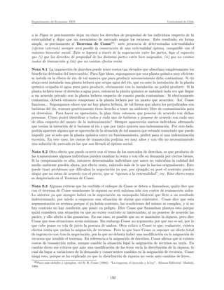 Departamento de Econom´ıa. FEN Universidad de Chile
a la Pigou es precisamente dejar en claro los derechos de propiedad de los individuos respecto de la
externalidad y dejar que un mecanismo de mercado asigne los recursos. Este resultado, en forma
simple, es precisamente el Teorema de Coase68
: ante presencia de determinadas externalidades
(efectos externos) siempre ser´a posible la consecuci´on de una externalidad ´optima, compatible con el
m´aximo bienestar social. Esto se lograr´a a trav´es de la negociaci´on entre las partes, bajo el supuesto
que (i) que los derechos de propiedad de las distintas partes est´en bien asignados, (ii) que no existan
costos de transacci´on y (iii) que no existan efectos renta.
Nota 9.1 La transacci´on de derechos puede tener costos tan elevados que absorban completamente los
beneﬁcios derivados del intercambio. Para ﬁjar ideas, supongamos que una planta qu´ımica muy eﬁciente
se instala en la ribera de r´ıo, de tal manera que para producir necesariamente debe contaminar. Si r´ıo
abajo est´a instalada una planta lechera que ocupa agua del r´ıo, que ex-ante la instalaci´on de la planta
qu´ımica ocupaba el agua pura para producir, obviamente con la instalaci´on no podr´a producir. Si la
planta lechera tiene el derecho a agua pura, entonces la planta qu´ımica se instalar´a toda vez que llegue
a un acuerdo privado con la planta lechera respecto de cuanto pueda contaminar. Si efectivamente
contamina, deber´a entonces compensar a la planta lechera por un monto que acuerden. As´ı, Coase
funciona... Supongamos ahora que no hay planta lechera, de tal forma que ahora los perjudicados son
ba˜nistas del r´ıo, wuienes gen´ericamente tiene derecho a tener un ambiente libre de contaminaci´on para
su diversi´ıon. Para hacer su operacio´on, la plan tiene entonces que ponerse de acuerdo con dichas
personas. C´omo podr´a identiﬁcar a todos y cada uno de ba˜nistas y ponerse de acuerdo con cada uno
de ellos respecto del monto de la indemnizaci´on? Siempre aparecer´an nuevos individuos aﬁrmando
que ten´ıan la intenci´on de ir ba˜narse al r´ıo y que por tanto quieren una indemnizaci´on. Por otro lado,
podr´ıa aparecer alguno que se aproveche de la situaci´on de tal manera que estando consciente que puede
impedir por s´ı solo que la planta qu´ımica entre en funcionamiento, pedir´a para s´ı una indemnizaci´on
excesiva. En este caso, los costos de transacci´on podr´ıan ser muy altos y con ello no necesariamente
una soluci´on de mercado es las que nos llevar´a al ´optimo social.
Nota 9.2 Otro efecto que puede ocurrir con el tema de los mercados de derechos, es que producto de
las transacciones algunos individuos pueden cambiar la renta y con ello su demanda por ciertos bienes.
Si la compensaci´on es alta, entonces determinados individuos que antes no valoraban la calidad del
medio ambiente pueden ahora, por efecto renta, valorarlo m´as de lo que lo hac´ıan originalmente. Esto
puede traer problemas que diﬁculten la negociaci´on ya que, por ejemplo, ex post el contrato pueden
alegar que no estan de acuerdo con el precio, que se “oponen a la externalidad”, etc. Este efecto renta
es despreciado en el Teorema de Coase.
Nota 9.3 Algunas criticas que ha recibido el enfoque de Coase se deben a Samuelson, qui´en dice que
con el teorema de Coase usualmente la riqueza no ser´a m´axima a´un con costos de transacci´on nulos.
Lo anterior ya que siempre habr´a en la negociaci´on un monopolio bilateral que lleve a un resultado
indeterminado, por miedo a empeorar una situaci´on de status quo existentre. Coase dice que esta
argumentaci´on es err´onea porque si ya hab´ıa contrato, las condiciones del mismo se cumplen, y si no
hay contrato no hay condici´on que poner en peligro. Dice Coase que Samuelson plantea esto porque
quiz´a considera una situaci´on en que no existe contrato ni intercambio, al no ponerse de acuerdo las
partes, y ello afecta a las ganancias. En ese caso, es posible que no se maximice la riqueza, pero dice
Coase que esas situaciones ser´an m´ınimas. Sin embargo Coase no argumenta por qu´e eso es as´ı, por lo
que cabe poner en tela de juicio la postura de ambos. Otra cr´ıtica a Coase es que, realmente, existen
efectos renta que var´ıan la asignaci´on de recursos. Pero lo que hace Coase es suponer un efecto total
de ingreso es cero tras la negociaci´on, por lo que no deber´ıa haber una modiﬁcaci´on en la asignaci´on de
recursos que invalide el teorema. En referencia a la asignaci´on de derechos, Coase aﬁrma que si existen
costos de transacci´on nulos, aunque cambie la situaci´on legal la asignaci´on de recursos no var´ıa. En
cambio dicen sus cr´ıticos que ante una modiﬁcaci´on de las leyes var´ıa la distribuci´on de la riqueza, lo
cual da lugar a variaciones de la demanda y consecuentes cambios en la asignaci´on de recursos. Coase
niega esto, porque se ha explicado ya que la distribuci´on de riqueza no var´ıa ante cambios de leyes..
68Para m´as detalles y ejemplos, ver R. H. Coase (1994): “La empresa, el mercado y la ley”. Alianza Editorial. Madrid,
1994.
150
 