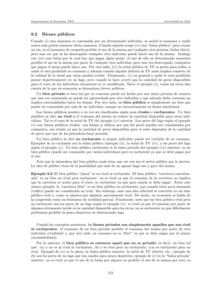 Departamento de Econom´ıa. FEN Universidad de Chile
9.2 Bienes p´ublicos
Cuando (i) una manzana es consumida por un determinado individuo, se acab´o la manzana y nadie
nunca m´as podr´a consumir dicha manzana. Cuando algui´en ocupa (ii) una “balza p´ublica” para cruzar
un r´ıo, en el momento de ocuparla prohibe el uso de la misma por cualquier otra persona (balza chica),
pero una vez que la ha desocupado cualquier otro individuo puede hacer uso de la misma. An´alogo
con (iii) una balza por la cual hay que pagar alg´un peaje: el uso de ella en determinado momento
prohibe el uso de la misma por parte de cualquier otro individuo, pero una vez desocupada, cualquiera
que pague el peaje puede hacer uso. Por otro lado, (iv) la se˜nal p´ublica de TV es gratis para todos, a
nadie le est´a prohibido su consumo y adem´as cuando algui´en disfruta la TV nada implica respecto de
la calidad de la se˜nal que otros pueden recibir. Finalmente, (v) en general a nadie le est´a prohibido
pescar deportivamente en un lago, pero cuando lo hace ocurre que la cantidad de peces disponibles
para el resto de los individuos claramente se ve modiﬁcada. Salvo el ejemplo (i), todos los otros dan
cuenta de lo que en econom´ıa se denominan bienes p´ublicos.
Un bien privado es bien tal que su consumo puede ser hecho por una ´unica persona de manera
que una vez consumido no puede ser aprovechado por otro individuo y que adem´as dicho consumo no
implica externalidades hacia los dem´as. Por otro lado, un bien p´ublico es simplemente un bien que
puede ser consumido por m´as de un individuo, aunque no necesariamente en forma simult´anea.
Los bienes p´ublicos pueden a su vez ser clasiﬁcados seg´un sean rivales o excluyentes. Un bien
p´uublico se dice no rival si el consumo del mismo no reduce la cantidad disponible para otros indi-
viduos. Tal es el caso de la se˜nal de TV del ejemplo (iv) anterior. Los peces del lago seg´un el ejemplo
(v) son bienes p´ublicos rivales: son bienes p ublicos por que los peces pueden ser consuimidos por
cualquiera, son rivales ya que la cantidad de peces disponibles para el resto dependen de la cantidad
de peces que uno de los pescadores haya pescado.
Un bien p´ublico se dice no excluyente si ning´un individuo puede ser excluido de su consumo.
Ejemplos de no exclusi´on son la balsa p´ublica (ejemplo (ii), la se˜nal de TV (iv), y los peces del lago
seg´un el ejemplo (v). Un bien p´ublico excluyente es la balza privada del ejemplo (iii) anterior: es un
bien p´ublico (puede ser consumido por varios individuos) pero es escluyente ya que se debe pagar por
el uso.
Note que la naturaleza del bien p´ublico nada tiene que ver con sea el sector p´ublico que lo provea.
La idea de p´ublico viene de la posibilidad que m´as de un agente haga uso y goce del mismo.
Ejemplo 9.2 El bien p´ublico “plaza” es no rival ni excluyente. El bien p´ublico “carretera concesion-
ada” es un bien no rival pero excluyente: no es rival ya que el consumo de la cerretera no implica
que la carretera se acabe para el resto; es excluyente ya que para usarla se debe pagar. Sobre este
mismo ejemplo, la “carretera libre” es un bien p´ublico no excluyente, que cuando tiene poca demanda
(tr´aﬁco) puede ser considerado no rival. Sin embargo, ante una alta solicitud se convierte en un bine
p´ublico rival o, como se plantea por algunos, parcialmente rival. De hecho, en econom´ıa se habla de
la congesti´on como un fen´omeno de rivalidad parcial. Finalmente, note que un bien p´ublico rival pero
no excluyente son los peces de un lago seg´un el ejemplo (v): es rival ya que el consumo por parte de
algunos obviamente incide en la cantidad disponible para los otros; no es excluyente ya que diﬁc´ılmente
podr´ıamos prohibir la pesca deportiva en determinado lago.
Usando los conceptos anteriores, los bienes privados son simplemente aquellos que son rival
ni excluyentes: el consumo de un bien privado prohibe el consumo del mismo por parte de otro
individuo (rivalidad) y, por otro lado, su consumo no es ‘libre” ya que se debe pagar por el mismo
(excludabilidad).
Por lo anterior, el bien p´ublico es entonces aquel que no es privado, es decir, un bien tal
que: (a) o no es ni rival ni excluyente, (b) o es rival pero no excluyente, (c)o es excluyente pero no
rival. Ejemplo de (a) es la plaza, la balza p´ublica anterior, la se˜nal de TV abierta, etc.; ejemplo de
(b) son los peces de un lago que son usados para pesca deportiva; ejemplo de (c) es la “balza privada”
anterior: no es rival ya que el uso de la balza por alguien no prohibe el uso de la misma por otro, es
151
 
