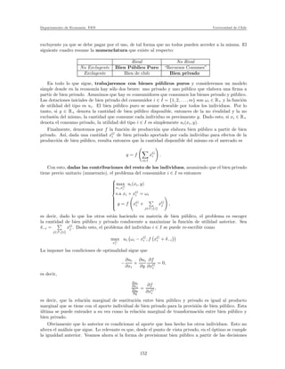 Departamento de Econom´ıa. FEN Universidad de Chile
excluyente ya que se debe pagar por el uso, de tal forma que no todos pueden acceder a la misma. El
siguiente cuadro resume la nomenclatura que existe al respecto:
Rival No Rival
No Excluyente Bien P´ublico Puro “Recursos Comunes”
Excluyente Bien de club Bien privado
En todo lo que sigue, trabajaremos con bienes p´ublicos puros y consideremos un modelo
simple donde en la econom´ıa hay s´olo dos benes: uno privado y uno p´ublico que elabora una ﬁrma a
partir de bien privado. Asumimos que hay m consumidores que consumen los bienes privado y p´ublico.
Las dotaciones iniciales de bien privado del consumidor i ∈ I = {1, 2, . . ., m} son ωi ∈ R+ y la funci´on
de utilidad del tipo es ui. El bien p´ublico puro se asume deseable por todos los individuos. Por lo
tanto, si y ∈ R+ denota la cantidad de bien p´ublico disponible, entonces de la no rivalidad y la no
exclusi´on del mismo, la cantidad que consume cada individuo es precismente y. Dado esto, si xi ∈ R+
denota el consumo privado, la utilidad del tipo i ∈ I es simplemente ui(xi, y).
Finalmente, denotemos por f la funci´on de producci´on que elabora bien p´ublico a partir de bien
privado. As´ı, dada una cantidad xG
i de bien privado aportado por cada individuo para efectos de la
producci´on de bien p´ublico, resulta entonces que la cantidad disponible del mismo en el mercado es
y = f
i∈I
xG
i .
Con esto, dadas las contribuciones del resto de los individuos, asumiendo que el bien privado
tiene precio unitario (numerario), el problema del consumidor i ∈ I es entonces



max
xi,xG
i
ui(xi, y)
s.a xi + xG
i = ωi
y = f xG
i +
j∈I{i}
xG
j ,
es decir, dado lo que los otros est´an haciendo en materia de bien p´ublico, el problema es escoger
la cantidad de bien p´ublico y privado conducente a maximizar la funci´on de utilidad anterior. Sea
δ−i =
j∈I{i}
xG
j . Dado esto, el problema del individuo i ∈ I se puede re-escribir como
max
xG
i
ui ωi − xG
i , f xG
i + δ−i
La imponer las condiciones de optimalidad sigue que
−
∂ui
∂xi
+
∂ui
∂y
∂f
∂xG
i
= 0,
es decir,
∂ui
∂xi
∂ui
∂y
=
∂f
∂xG
i
,
es decir, que la relaci´on marginal de sustituci´on entre bien p´ublico y privado es igual al producto
marginal que se tiene con el aporte individual de bien privado para la provisi´on de bien p´ublico. Esta
´ultima se puede entender a su vez como la relaci´on marginal de transformaci´on entre bien p´ublico y
bien privado.
Obviamente que lo anterior es condicionar al aporte que han hecho los otros individuos. Esto no
altera el an´alisis que sigue. Lo relevante es que, desde el punto de vista privado, en el ´optimo se cumple
la igualdad anterior. Veamos ahora si la forma de provisionar bien p´ublico a partir de las decisiones
152
 