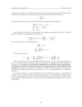 Departamento de Econom´ıa. FEN Universidad de Chile
privadas como la anterior es eﬁciente. Recordemos que para hablar de eﬁciencia necesitamos deﬁnir
una funci´on de utilidad social. Sean entonces una funci´on de utilidad social de la forma
U =
i∈I
αiui.
Dado esto, el problema social para determinar la provisi´on ´optima de bien p´ublico es



max
xi, z
U(x1, x2, . . . , xm, y)
s.a
i∈I
xi + z =
i∈I
ωi
y = f(z).
Para imponer las condiciones de optimalidad, al reemplazar la segunda restricci´on en la funci´on
objetivo, resulta que el Lagrangeano del problema es
L =
i∈I
αiui(xi, f(z)) + λ
i∈I
xi + z =
i∈I
ωi
por lo que las condiciones de optimalidad son
αi
∂ui
∂xi
+ λ = 0
i∈I
αi
∂ui
∂y
∂f
∂z
+ λ = 0.
De la primera ecuaci´on,
αi = −
λ
∂ui
∂xi
⇒
i∈I
−
λ
∂ui
∂xi
∂ui
∂y
∂f
∂z
+ λ = 0 ⇔
i∈I
∂ui
∂y
∂ui
∂xi
=
1
∂f
∂z
.
Como la recipr´oca de la relaci´on marginal de sustituci´on entre a y b es la relaci´on marginal entre
b y a, lo anterior nos dice que, desde el punto de vista social, la condici´on que se debe satisfacer en
el ´optimo es que la suma de las relaciones marginales de sustituci´on entre bien p´ublico y
bien privado es igual a la relaci´on marginal de transformaci´on entre bien p´ublico y bien
privado (las rec´ıprocas de las relaciones marginales de sustituci´on entre bien privado y bien p´ublico!).
Claramente esta ´ultima condici´on no tiene nada que ver con la “condici´on privada” que ya habiamos
obtenido.
Una forma de “intuir” el porque la diferencia entre las condiciones sociales y privada seg´un lo
anterior viene del hecho que, desde el punto de vista privado, a cada individuo le conviene que sea
su vecino qui´en haga el sacriﬁcio en bienes privados para ﬁnanciar un bien p´ublico, el cual, ex post,
puede utilizar sin problemas. Esto es, ni m´as ni menos, que el denominado problema del “free rider”
en econom´ıa.
153
 