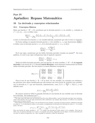 Departamento de Econom´ıa. FEN Universidad de Chile
Part IV
Ap´endice: Repaso Matem´atico
10 La derivada y conceptos relacionados
10.1 Conceptos B´asicos
Dada una funci´on f : Rn
→ R, recordemos que la derivada parcial c.r a la variable xj, evaluada en
x∗
= (x∗
1, x∗
2, ..., x∗
n), se deﬁne como:
∂f(x∗
)
∂xj
= lim
hj →0
f(x∗
1, x∗
2, ..., x∗
j + hj, x∗
j+1, ..., x∗
n) − f(x∗
1, x∗
2, ..., x∗
n)
hj
,
es decir, la derivada de la funci´on c.r a la variable indicada, asumiendo que todo el resto es constante.
En forma an´aloga, la segunda derivada parcial c.r a las variables xi, xj (que denotaremos ∂2
f(x∗
)
∂xi∂xj
)
se deﬁne como la derivada parcial c.r a xi de la derivada parcial c.r. a xj, es decir:
∂2
f(x∗
)
∂xi∂xj
=
∂ ∂f(x∗
)
∂xj
∂xi
.
En lo que sigue, asumiremos que las dobles derivadas parciales cruzadas son iguales69
. En otras
palabras, en todo lo que sigue trabajaremos bajo el siguiente supuesto:
∂2
f(x∗
)
∂xi∂xj
=
∂2
f(x∗
)
∂xj∂xi
, ∀ i, j.
Dadas las dobles derivadas parciales, para una funci´on, de varias variables, f : Rn
→ R, la segunda
derivada es una matriz de n×n, llamada matriz Hessiana, cuyos elementos constituyentes son dichas
dobles derivadas parciales. De esta manera, la matriz Hessiana corresponde a:
H(f, x∗
) =







∂2
f(x∗
)
∂x1∂x1
∂2
f(x∗
)
∂x1∂x2
· · · ∂2
f(x∗
)
∂x1∂xn
∂2
f(x∗
)
∂x2∂x1
∂2
f(x∗
)
∂x2∂x2
· · · ∂2
f(x∗
)
∂x2∂xn
...
...
...
...
∂2
f(x∗
)
∂xn∂x1
∂2
f(x∗
)
∂xn∂x2
· · · ∂2
f(x∗
)
∂xn∂xn







Para el caso de una funci´on f : R → R (es decir, de una variable), los conceptos son similares a
los anteriores, pero ahora considerando que s´olo tenemos una ´unica fuente de variaci´on (una variable).
As´ı, la derivada en x∗
, que ser´a denotada, indistintatemte, como f′
(x∗
) o df(x∗
)
dx o Df(x∗
), y ser´a
deﬁnida como:
f′
(x∗
) = lim
h→0
f(x∗
+ h) − f(x∗
)
h
.
De manera natural se deﬁne la segunda derivada de una funci´on de una variable como la derivada
de la derivada. As´ı tendremos que70
:
69En rigor, para ello basta que las funciones sean dos veces diferenciables y que las derivadas parciales sean continuas,
vistas como funci´on. En lo que sigue asumiremos tales condiciones, que aunque algo t´ecnicas, se veriﬁcan en la mayor´ıa
de los casos de nuestro inter´es.
70Para deﬁnir la derivada de orden n de una funci´on de una variable, se procede en forma recursiva: deﬁnida la derivada
de orden (n − 1), la derivada de orden n en un punto es simplemente la derivada de la derivada de orden (n − 1) en dicho
punto. Es decir:
f(n)
(x∗
) =
df(n−1)(x∗)
dx
= lim
h→0
f(n−1)(x∗ + h) − f(n−1)(x∗)
h
.
Para una funci´on de varias variables f : Rn → R, deﬁnir una derivada de orden mayor a 2 es complejo. Note que en
dicho caso, la primera derivada es un vector y la segunda una matriz. Siguiendo con esa l´ogica, la tercera derivada ser´a
un cubo, la cuarta un hipercubo, etc. Muy complejo en notaci´on y dif´ıcil de interpretar.
154
 