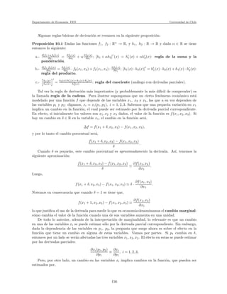 Departamento de Econom´ıa. FEN Universidad de Chile
Algunas reglas b´asicas de derivaci´on se resumen en la siguiente proposici´on:
Proposici´on 10.1 Dadas las funciones f1, f2 : Rn
→ R, y h1, h2 : R → R y dado α ∈ R se tiene
entonces lo siguiente:
a.- ∂[f1+αf2](x)
∂xi
= ∂f1(x)
∂xi
+ α∂f2(x)
∂xi
; [h1 + αh2]
′
(x) = h′
1(x) + αh′
2(x): regla de la suma y la
ponderaci´on.
b.- ∂[f1·f2](x)
∂xi
= ∂f1(x)
∂xi
· f2(x1, x2) + f1(x1, x2) · ∂f2(x)
∂xi
; [h1(x) · h2(x)]
′
= h′
1(x) · h2(x) + h1(x) · h′
2(x):
regla del producto.
c.- h1(x)
h2(x)
′
=
h2(x)·h′
1(x)−h1(x)·h′
2(x)
h2
2(x)
: regla del cuociente (an´alogo con derivadas parciales).
Tal vez la regla de derivaci´on m´as importantes (y probablemente la m´as d´ıﬁcil de comprender) es
la llamada regla de la cadena. Para ilustrar supongamos que un cierto fen´omeno econ´omico est´a
modelado por una funci´on f que depende de las variables x1, x2 y x3, las que a su vez dependen de
las variables p1 y p2: digamos, xi = xi(p1, p2), i = 1, 2, 3. Sabemos que una peque˜na variaci´on en x1
implica un cambio en la funci´on, el cual puede ser estimado por la derivada parcial correspondiente.
En efecto, si inicialmente los valores son x1, x2 y x3 dados, el valor de la funci´on es f(x1, x2, x3). Si
hay un cambio en δ ∈ R en la variable x1, el cambio en la funci´on ser´a,
∆f = f(x1 + δ, x2, x3) − f(x1, x2, x3),
y por lo tanto el cambio porcentual ser´a,
f(x1 + δ, x2, x3) − f(x1, x2, x3)
δ
.
Cuando δ es peque˜no, este cambio porcentual es aproximadamente la derivada. As´ı, tenemos la
siguiente aproximaci´on:
f(x1 + δ, x2, x3) − f(x1, x2, x3)
δ
≃
∂f(x1, x2)
∂x1
.
Luego,
f(x1 + δ, x2, x3) − f(x1, x2, x3) ≃ δ ·
∂f(x1, x2)
∂x1
.
Notemos en consecuencia que cuando δ = 1 se tiene que,
f(x1 + 1, x2, x3) − f(x1, x2, x3) ≃
∂f(x1, x2)
∂x1
lo que justiﬁca el uso de la derivada para medir lo que en econom´ıa denominamos el cambio marginal:
c´omo cambia el valor de la funci´on cuando una de sus variables aumenta en una unidad.
De todo lo anterior, adem´as de la interpretaci´on de marginalidad, lo relevante es que un cambio
en una de las variables xi se puede estimar s´olo por la derivada parcial correspondiente. Sin embargo,
dada la dependencia de las variables en p1, p2, la pregunta que surge ahora es sobre el efecto en la
funci´on que tiene un cambio en alguna de estas variables. Vamos por partes. Si p1 cambia en δ,
entonces por un lado se ver´an afectadas las tres variables x1, x2, x2. El efecto en estas se puede estimar
por las derivadas parciales:
∂xi(p1, p2)
∂p1
≡
∂xi
∂p1
, i = 1, 2, 3.
Pero, por otro lado, un cambio en las variables xi implica cambios en la funci´on, que pueden ser
estimados por,
156
 
