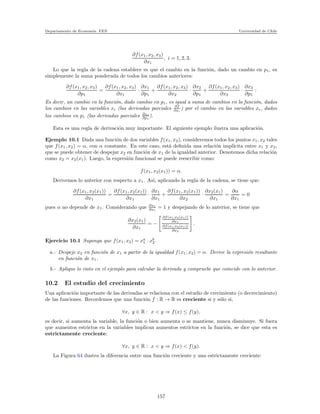 Departamento de Econom´ıa. FEN Universidad de Chile
∂f(x1, x2, x3)
∂xi
, i = 1, 2, 3.
Lo que la regla de la cadena establece es que el cambio en la funci´on, dado un cambio en p1, es
simplemente la suma ponderada de todos los cambios anteriores:
∂f(x1, x2, x3)
∂p1
=
∂f(x1, x2, x3)
∂x1
·
∂x1
∂p1
+
∂f(x1, x2, x3)
∂x2
·
∂x2
∂p1
+
∂f(x1, x2, x3)
∂x3
·
∂x3
∂p1
:
Es decir, un cambio en la funci´on, dado cambio en p1, es igual a suma de cambios en la funci´on, dados
los cambios en las variables xi (las derivadas parciales ∂f
∂xi
) por el cambio en las variables xi, dados
los cambios en p1 (las derivadas parciales ∂xi
∂p1
).
Esta es una regla de derivaci´on muy importante. El siguiente ejemplo ilustra una aplicaci´on.
Ejemplo 10.1 Dada una funci´on de dos variables f(x1, x2), consideremos todos los puntos x1, x2 tales
que f(x1, x2) = α, con α constante. En este caso, est´a deﬁnida una relaci´on impl´ıcita entre x1 y x2,
que se puede obtener de despejar x2 en funci´on de x1 de la igualdad anterior. Denotemos dicha relaci´on
como x2 = x2(x1). Luego, la expresi´on funcional se puede reescribir como:
f(x1, x2(x1)) = α.
Derivemos lo anterior con respecto a x1. As´ı, aplicando la regla de la cadena, se tiene que:
∂f(x1, x2(x1))
∂x1
=
∂f(x1, x2(x1))
∂x1
·
∂x1
∂x1
+
∂f(x1, x2(x1))
∂x2
·
∂x2(x1)
∂x1
=
∂α
∂x1
= 0
pues α no depende de x1. Considerando que ∂x1
∂x1
= 1 y despejando de lo anterior, se tiene que
∂x2(x1)
∂x1
= −
∂f(x1,x2(x1))
∂x1
∂f(x1,x2(x1))
∂x2
.
Ejercicio 10.1 Suponga que f(x1, x2) = xa
1 · xb
2.
a.- Despeje x2 en funci´on de x1 a partir de la igualdad f(x1, x2) = α. Derive la expresi´on resultante
en funci´on de x1.
b.- Aplique lo visto en el ejemplo para calcular la derivada y compruebe que coincide con lo anterior.
10.2 El estudio del crecimiento
Una aplicaci´on importante de las derivadas se relaciona con el estudio de crecimiento (o decrecimiento)
de las funciones. Recordemos que una funci´on f : R → R es creciente si y s´olo si,
∀x, y ∈ R : x < y ⇒ f(x) ≤ f(y),
es decir, si aumenta la variable, la funci´on o bien aumenta o se mantiene, nunca disminuye. Si fuera
que aumentos estrictos en la variables implican aumentos estrictos en la funci´on, se dice que esta es
estrictamente creciente:
∀x, y ∈ R : x < y ⇒ f(x) < f(y).
La Figura 64 ilustra la diferencia entre una funci´on creciente y una estrictamente creciente:
157
 