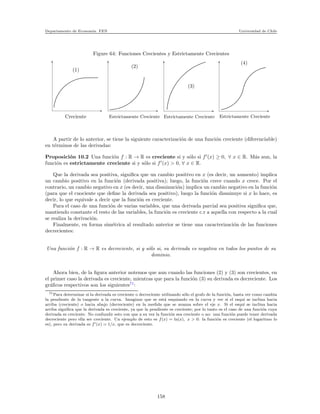 Departamento de Econom´ıa. FEN Universidad de Chile
Figure 64: Funciones Crecientes y Estrictamente Crecientes
Creciente Estrictamente Creciente Estrictamente Creciente Estrictamente Creciente
(1)
(2)
(3)
(4)
A partir de lo anterior, se tiene la siguiente caracterizaci´on de una funci´on creciente (diferenciable)
en t´erminos de las derivadas:
Proposici´on 10.2 Una funci´on f : R → R es creciente si y s´olo si f′
(x) ≥ 0, ∀ x ∈ R. M´as aun, la
funci´on es estrictamente creciente si y s´olo si f′
(x) > 0, ∀ x ∈ R.
Que la derivada sea positiva, signiﬁca que un cambio positivo en x (es decir, un aumento) implica
un cambio positivo en la funci´on (derivada positiva); luego, la funci´on crece cuando x crece. Por el
contrario, un cambio negativo en x (es decir, una disminuci´on) implica un cambio negativo en la funci´on
(para que el cuociente que deﬁne la derivada sea positivo), luego la funci´on disminuye si x lo hace, es
decir, lo que equivale a decir que la funci´on es creciente.
Para el caso de una funci´on de varias variables, que una derivada parcial sea positiva signiﬁca que,
mantiendo constante el resto de las variables, la funci´on es creciente c.r a aquella con respecto a la cual
se realiza la derivaci´on.
Finalmente, en forma sim´etrica al resultado anterior se tiene una caracterizaci´on de las funciones
decrecientes:
Una funci´on f : R → R es decreciente, si y s´olo si, su derivada es negativa en todos los puntos de su
dominio.
Ahora bien, de la ﬁgura anterior notemos que aun cuando las funciones (2) y (3) son crecientes, en
el primer caso la derivada es creciente, mientras que para la funci´on (3) su derivada es decreciente. Los
gr´aﬁcos respectivos son los siguientes71
:
71Para determinar si la derivada es creciente o decreciente utilizando s´olo el grafo de la funci´on, basta ver como cambia
la pendiente de la tangente a la curva. Imaginar que se est´a esquiando en la curva y ver si el esqu´ı se inclina hacia
arriba (creciente) o hacia abajo (decreciente) en la medida que se avanza sobre el eje x. Si el esqu´ı se inclina hacia
arriba signiﬁca que la derivada es creciente, ya que la pendiente es creciente; por lo tanto es el caso de una funci´on cuya
derivada es creciente. No confundir esto con que a su vez la funci´on sea creciente o no: una funci´on puede tener derivada
decreciente pero ella ser creciente. Un ejemplo de esto es f(x) = ln(x), x > 0: la funci´on es creciente (el logaritmo lo
es), pero su derivada es f′(x) = 1/x, que es decreciente.
158
 