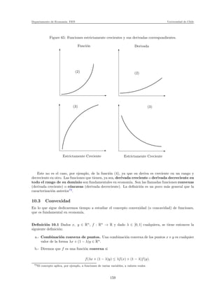 Departamento de Econom´ıa. FEN Universidad de Chile
Figure 65: Funciones estrictamente crecientes y sus derivadas correspondientes.
Funci´on
(2)
(3)
Estrictamente Creciente Estrictamente Creciente
(3)
(2)
Derivada
Este no es el caso, por ejemplo, de la funci´on (4), ya que su deriva es creciente en un rango y
decreciente en otro. Las funciones que tienen, ya sea, derivada creciente o derivada decreciente en
todo el rango de su dominio son fundamentales en econom´ıa. Son las llamadas funciones convexas
(derivada creciente) o c´oncavas (derivada decreciente). La deﬁnici´on es un poco m´as general que la
caracterizaci´on anterior72
.
10.3 Convexidad
En lo que sigue dedicaremos tiempo a estudiar el concepto convexidad (o concavidad) de funciones,
que es fundamental en econom´ıa.
Deﬁnici´on 10.1 Dados x, y ∈ Rn
, f : Rn
→ R y dado λ ∈ [0, 1] cualquiera, se tiene entonces la
siguiente deﬁnici´on:
a.- Combinaci´on convexa de puntos. Una combinaci´on convexa de los puntos x e y es cualquier
valor de la forma λx + (1 − λ)y ∈ Rn
.
b.- Diremos que f es una funci´on convexa si
f(λx + (1 − λ)y) ≤ λf(x) + (1 − λ)f(y).
72El concepto aplica, por ejemplo, a funciones de varias variables, a valores reales.
159
 