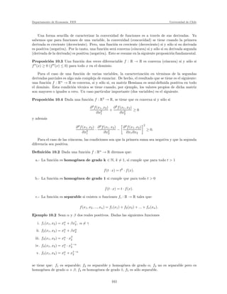 Departamento de Econom´ıa. FEN Universidad de Chile
Una forma sencilla de caracterizar la convexidad de funciones es a trav´es de sus derivadas. Ya
sabemos que para funciones de una variable, la convexidad (concavidad) se tiene cuando la primera
derivada es creciente (decreciente). Pero, una funci´on es creciente (decreciente) si y s´olo si su derivada
es positiva (negativa). Por lo tanto, una funci´on ser´a convexa (c´oncava) si y s´olo si su derivada segunda
(derivada de la derivada) es positiva (negativa). Esto se resume en la siguiente proposici´on fundamental.
Proposici´on 10.3 Una funci´on dos veces diferenciable f : R → R es convexa (c´oncava) si y s´olo si
f′′
(x) ≥ 0 (f′′
(x) ≤ 0) para todo x en el dominio.
Para el caso de una funci´on de varias variables, la caracterizaci´on en t´erminos de la segundas
derivadas parciales es algo m´as compleja de enunciar. De hecho, el resultado que se tiene es el siguiente:
una funci´on f : Rn
→ R es convexa, si y s´olo si, su matriz Hessiana es semi-deﬁnida positiva en todo
el dominio. Esta condici´on t´ecnica se tiene cuando, por ejemplo, los valores propios de dicha matriz
son mayores o iguales a cero. Un caso particular importante (dos variables) es el siguiente.
Proposici´on 10.4 Dada una funci´on f : R2
→ R, se tiene que es convexa si y s´olo si
∂2
f(x1, x2)
∂x2
1
+
∂2
f(x1, x2)
∂x2
2
≥ 0
y adem´as
∂2
f(x1, x2)
∂x2
1
·
∂2
f(x1, x2)
∂x2
2
−
∂2
f(x1, x2)
∂x1∂x2
2
≥ 0.
Para el caso de las c´oncavas, las condiciones son que la primera suma sea negativa y que la segunda
diferencia sea positiva.
Deﬁnici´on 10.2 Dada una funci´on f : Rn
→ R diremos que:
a.- La funci´on es homog´enea de grado k ∈ N, k = 1, si cumple que para todo t > 1
f(t · x) = tk
· f(x).
b.- La funci´on es homog´enea de grado 1 si cumple que para todo t > 0
f(t · x) = t · f(x).
c.- La funci´on es separable si existen n funciones fi : R → R tales que:
f(x1, x2, ..., xn) = f1(x1) + f2(x2) + ... + fn(xn).
Ejemplo 10.2 Sean α y β dos reales positivos. Dadas las siguientes funciones
i. f1(x1, x2) = xα
1 + βxγ
2 , α = γ
ii. f2(x1, x2) = xα
1 + βxα
2
iii. f3(x1, x2) = xα
1 · xβ
2
iv. f4(x1, x2) = xα
1 · x1−α
2
v. f5(x1, x2) = xα
1 + x1−α
2
se tiene que: f1 es separable; f2 es separable y homog´enea de grado α; f3 no es separable pero es
homog´enea de grado α + β; f4 es homog´enea de grado 1; f5 es s´olo separable.
161
 