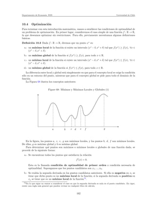 Departamento de Econom´ıa. FEN Universidad de Chile
10.4 Optimizaci´on
Para terminar con esta introducci´on matem´atica, vamos a establecer las condiciones de optimalidad de
un problema de optimizaci´on. En primer lugar, consideremos el caso simple de una funci´on f : R → R,
la que deseamos optimizar sin restricciones. Para ello, previamente necesitamos algunas deﬁniciones
b´asicas.
Deﬁnici´on 10.3 Dada f : R → R, diremos que un punto x∗
es:
a.- un m´aximo local de la funci´on si existe un intervalo (x∗
− δ, x∗
+ δ) tal que f(x∗
) ≥ f(x), ∀x ∈
(x∗
− δ, x∗
+ δ).
b.- un m´aximo global de la funci´on si f(x∗
) ≥ f(x), para todo x ∈ R.
c.- un m´ınimo local de la funci´on si existe un intervalo (x∗
− δ, x∗
+ δ) tal que f(x∗
) ≤ f(x), ∀x ∈
(x∗
− δ, x∗
+ δ).
d.- un m´ınimo global de la funci´on si f(x∗
) ≤ f(x), para todo x ∈ R.
La diferencia entre local y global est´a simplemente en que para el concepto local se exige la condici´on
s´olo en un entorno del punto, mientras que para el concepto global se pide para todo el dominio de la
funci´on.
La Figura 68 ilustra los conceptos anteriores:
Figure 68: M´ınimos y M´aximos Locales y Globales (1)
a b c d e f g
En la ﬁgura, los puntos a, c, e, g son m´aximos locales, y los puntos b, d, f son m´ınimos locales.
De ellos, g es m´aximo global y b es m´ınimo global.
Para determinar qu´e puntos son m´aximos o m´ınimos locales o globales de una funci´on dada, se
procede de la siguiente forma:
a.- Se encuentran todos los puntos que satisfacen la relaci´on
f′
(x) = 0.
Esta es la llamada condici´on de optimalidad de primer orden o condici´on necesaria de
optimalidad. Supongamos que los puntos candidatos son x1, ..., xk.
b.- Se eval´ua la segunda derivada en los puntos candidatos anteriores. Si ella es negativa en xi se
tiene que dicho punto es un m´aximo local de la funci´on; si la segunda derivada es positiva en
xj se tiene que es un m´ınimo local de la funci´on73
.
73En lo que sigue no vamos a considerar el caso en que la segunda derivada es nula en el punto candidato. En rigor,
existe una regla m´as general que pueden revisar en cualquier libro de c´alculo.
162
 