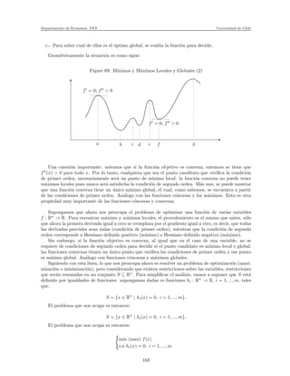 Departamento de Econom´ıa. FEN Universidad de Chile
c.- Para saber cual de ellos es el ´optimo global, se eval´ua la funci´on para decidir.
Geom´etricamente la situaci´on es como sigue:
Figure 69: M´ınimos y M´aximos Locales y Globales (2)
a b c d e f g
f′
= 0; f′′
> 0
f′
= 0; f′′
< 0
Una cuesti´on importante: notemos que si la funci´on objetivo es convexa, entonces se tiene que
f′′
(x) > 0 para todo x. Por lo tanto, cualquiera que sea el punto canditato que veriﬁca la condici´on
de primer orden, necesariamente ser´a un punto de m´ınimo local: la funci´on convexa no puede tener
m´aximos locales pues nunca ser´a satisfecha la condici´on de segundo orden. M´as aun, se puede mostrar
que una funci´on convexa tiene un ´unico m´ınimo global, el cual, como sabemos, se encuentra a partir
de las condiciones de primer orden. An´alogo con las funciones c´oncavas y los m´aximos. Esta es otra
propiedad muy importante de las funciones c´oncavas y convexas.
Supongamos que ahora nos preocupa el problema de optimizar una funci´on de varias variables
f : Rn
→ R. Para encontrar m´aximo y m´ınimos locales, el procedemiento es el mismo que antes, s´olo
que ahora la primera derivada igual a cero se reemplaza por el gradiente igual a cero, es decir, que todas
las derivadas parciales sean nulas (condici´on de primer orden), mientras que la condici´on de segundo
orden corresponde a Hessiano deﬁnido positivo (m´ınimo) o Hessiano deﬁnido negativo (m´aximo).
Sin embargo, si la funci´on objetivo es convexa, al igual que en el caso de una variable, no se
requiere de condiciones de segundo orden para decidir si el punto candidato es m´ınimo local o global:
las funciones convexas tienen un ´unico punto que veriﬁca las condiciones de primer orden y ese punto
es m´ınimo global. An´alogo con funciones c´oncavas y m´aximos globales.
Siguiendo con esta l´ınea, lo que nos preocupa ahora es resolver un problema de optimizaci´on (maxi-
mizaci´on o minimizaci´on), pero considerando que existen restricciones sobre las variables, restricciones
que ser´an resumidas en un conjunto S ⊆ Rn
. Para simpliﬁcar el an´alisis, vamos a suponer que S est´a
deﬁnido por igualdades de funciones: supongamos dadas m funciones hi : Rn
→ R, i = 1, ..., m, tales
que,
S = {x ∈ Rn
| hi(x) = 0, i = 1, ..., m}.
El problema que nos ocupa es entonces:
S = {x ∈ Rn
| hi(x) = 0, i = 1, ..., m}.
El problema que nos ocupa es entonces:
min (max) f(x)
s.a hi(x) = 0, i = 1, ..., m
163
 