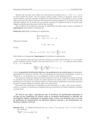 Departamento de Econom´ıa. FEN Universidad de Chile
Diremos que un punto que veriﬁca las restricciones del problema (hi(x) = 0, ∀i = 1, ..., m) es
un punto factible del mismo. De esta manera, nuestro asunto consiste en encontrar, dentro de los
puntos factibles, aquel que minimice (maximice) la funci´on objetivo f. El problema es que no existe
regla general que nos permita encontrar directamente los ´optimos globales de la funci´on, as´ı que s´olo
esperamos disponer de un criterio que nos permita encontrar los ´optimos locales de la misma, para
despu´es analizarlos para determinar cu´al de ellos es global.
Para establecer las condiciones necesarias de optimalidad de primer orden, vamos a introducir el
Lagrangeano del problema de optimizaci´on.
Deﬁnici´on 10.4 Dado el problema de optimizaci´on,
min (max) f(x)
s.a hi(x) = 0, i = 1, ..., m
deﬁnamos la funci´on,
L : Rn
× Rm
→ R
tal que,
L(x1, x2, ..., xn, λ1, λ2, ..., λm) = f(x) +
m
i=1
λi · hi(x).
Esta funci´on es el denominado Lagrangeano del problema de optimizaci´on.
Con lo anterior se tiene que bajo condiciones bastantes generales sobre la funci´on, si x∗
es un punto
m´ınimo (m´aximo) local de f sujeto a las restricciones hi(x) = 0, i = 1, ..., m, entonces existen valores
λ1, λ2, ..., λm ∈ R tales que,
∂f(x∗
)
∂xi
+
m
j=1
λj
∂hj(x∗
)
∂xi
= 0, i = 1, ..., n,
es decir, el gradiente de la funci´on objetivo y los gradientes de las restricciones son linealmente
dependientes en el punto en cuesti´on. Si a esto agregamos las restricciones del problema, se tiene un
sistema de n + m ecuaciones con n + m inc´ognitas, el cual en teor´ıa podemos resolver.
Es importante se˜nalar que cuando la funci´on objetivo es convexa, las condiciones anteriores derivan
en ecuaciones que permiten el punto de m´ınimo global de la misma sujeto a las restricciones del
problema; por el contrario, si la funci´on objetivo es c´oncava dichas condiciones nos permiten encontrar
el punto de m´aximo global de la misma sujeto a las restricciones.
En general, las condiciones de Lagrange son s´olo necesarias y en rigor, salvo el caso c´oncavo -
convexo, se requiere de condiciones de segundo orden para determinar si el punto candidato es m´aximo
o m´ınimo local.
En todo lo que sigue, supondremos que el problema de optimizaci´on planteado es
tal que con las condiciones de primer orden se encuentra directamente la soluci´on, sin
necesidad de utilizar condiciones de segundo orden. Como se ha indicado, este es el caso
de problemas de maximizaci´on con funciones objetivo c´oncavas y de minimizaci´on con
funciones objetivo convexas.
Ejemplo 10.3 a.- Dadas las funciones f1(x, y) = sen(a · x2
· y), f2(x, y) = [a · xr
+ b · yr
]
1
r
se tiene
que (veriﬁcar),
∂f1(x,y)
∂x = 2 a x y cos[a x2
y]
164
 