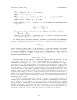 Departamento de Econom´ıa. FEN Universidad de Chile
∂2
f1(x,y)
∂x2 = 2 a y cos[a x2
y] − 4 a2
x2
y2
sen[a x2
y]
∂f2(x,y)
∂x = a x(−1+r)
· (axr
+ byr
)
−1+(1/r)
∂2
f2(x,y)
∂x2 = a2
· (−1 + 1/r)rx−2+2/r
(axr
+ byr
)
−2+1/r
+ a(−1 + r)x−2+r
(axr
+ byr
)
−1+1/r
∂2
f2(x,y)
∂x∂y = (ab)(−1 + 1/r)rx−1+r
y−1+r
(axr
+ byr
)
−2+(1/r)
b.- Dada la funci´on f(x, y) = bx + x2
+ cy − axy + 5y2
, recordemos que las condiciones necesarias
de optimalidad son:
∂f(x, y)
∂x
= 0,
∂f(x, y)
∂y
= 0.
En este caso, el punto que satisface el sistema anterior para la funci´on dada es el siguiente:
x∗
= 10b+ac
−20+a2 e y∗
= ab+2c
−20+a2 .
Finalmente, viendo el ejemplo 1.1.2, si fuera que 20 − a2
≥ 0, entonces el punto encontrado es un
m´ınimo global de la funci´on, ya que ´esta es convexa.
Para terminar con esta introducci´on matem´atica, es necesario hacer la siguiente consideraci´on muy
importante. Supongamos que estamos interesados en resolver el siguiente problema de optimizaci´on:
min f(x)
s.a x ∈ S
es decir, maximizar la funci´on sujeto a que la variable vive en S, que es un conjunto de restricciones
dado. A modo de ejemplo, S puede representar restricciones presupuestarias, de capital, tecnol´ogicas,
etc. El punto es el siguiente: supongamos que hemos resuelto el problema anterior y hemos encontrado
una soluci´on que denotamos xS. Luego, el valor de la funci´on en dicho punto es f(xS), que por
deﬁnici´on de m´aximo satisface que
f(xS) ≥ f(x), ∀ x ∈ S.
¿Qu´e sucede con el valor de la funci´on si cambiamos la restricci´on por T , de modo que T es m´as
grande que S ( es decir, S ⊆ T )? En tal caso, si denotamos por xT la nueva soluci´on, ya que xS ∈ T
necesariamente se cumple que, f(xT ) ≥ f(xS). En otras palabras, al aumentar el tama˜no del conjunto,
necesariamente el valor de la funci´on aumenta: en el peor caso se mantiene igual, nunca empeora. Esta
es una cuesti´on muy importante. Para ilustrar sus consecuencias en la vida cotidiana, imaginemos que
para ir de vacaciones tenemos restricciones de dinero, digamos, s´olo podemos gastar 100 (lo que deﬁne
la restricci´on). Con esos 100, podemos pasarlo bien haciendo lo que hagamos. Sin embargo, si fuera
que ahora tenemos 150 (conjunto de restricci´on m´as grande, m´as posibilidades), es claro que con la
nueva restricci´on podemos, en particular, hacer exactamente lo mismo que con los 100. Pero ahora se
agregan nuevas posibilidades que antes no ten´ıamos, por lo tanto, en el peor caso lo pasaremos tan
bien que cuando ten´ıamos 100. En consecuencia, en el ´optimo de pasarlo bien, claramente con 150 lo
pasaremos mejor que con 100.
Para el caso de minimizar una funci´on, la situaci´on es exactamente la contraria, ya que ahora el
m´ınimo se escoge en un conjunto que es m´as grande, lo que entrega m´as posibilidades para encontrar
uno que otorge un valor m´as peque˜no. A modo de ejemplo, es claro que el individuo de m´as baja
estatura del curso es al menos m´as alto que el individuo m´as bajo de la promoci´on, que a su vez en
general es m´as alto que el individuo m´as bajo de la facultad, que a su vez, en general, ser´a m´as alto
que individuo m´as bajo de Santiago, etc. Los valores m´ınimos se hacen cada vez m´as peque˜nos en la
medida que el conjunto de restricci´on se hace m´as grande; caso contrario con los m´aximos.
165
 