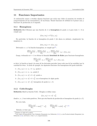 Departamento de Econom´ıa. FEN Universidad de Chile
11 Funciones Importantes
A continuaci´on vamos a estudiar algunas funciones que ser´an muy ´utiles al momento de estudiar el
comportamiento de los consumidores y de las ﬁrmas. Siendo funciones de utilidad en el primer caso, y
funciones de producci´on en el segundo.
11.1 Homog´eneas
Deﬁnici´on 11.1 Diremos que una funci´on de f es homog´enea de grado n si para todo t > 0 se
cumple que:
f(tx1, tx2) = tn
f(x1, x2).
En particular, la funci´on de es homog´enea de grado 1 (de ahora en adelante, simplemente ho-
mog´enea) si,
f(tx1, tx2) = t · f(x1, x2).
Derivando c.r. a t la funci´on homog´enea, se cumple que74
:
df(tx1, tx2)
dt
=
∂f(tx1, tx2)
∂x1
· x1 +
∂f(tx1, tx2)
∂x2
· x2 = f(x1, x2).
Luego, evaluando en t = 1 se obtiene la llamada identidad de Euler para funciones homog´eneas:
∂f(x1, x2)
∂x1
· x1 +
∂f(x1, x2)
∂x2
· x2 = f(x1, x2),
es decir, la funci´on es igual a la suma de las derivadas parciales (para cada una de las variables) por la
cantidad de ´estas. A modo de ejemplo, las siguientes funciones son homog´eneas del grado indicado:
1.- f(x1, x2) = a · x1 + b · x2: grado 1.
2.- f(x1, x2) = a · x1 · x2: grado 2.
3.- f(x1, x2) = a · xα
1 + b · xα
2 : grado α.
4.- f(x1, x2) = a · xα
1 + b · xβ
2 : no es homog´enea de alg´un grado.
5.- f(x1, x2) = a · xα
1 · xβ
2 : homog´enea de grado (α + β).
11.2 Cobb-Douglas
Deﬁnici´on 11.2 La funci´on Cobb - Douglas se deﬁne como:
f(x1, x2) = a · xα
1 · xβ
2 ,
donde a, α, β son reales positivos. Note que esta funci´on de producci´on es homog´enea de grado (α+β).
Por otro lado,
∂f(x1, x2)
∂x1
= aαxα−1
1 · xβ
2 ,
∂f(x1, x2)
∂x2
= aβxα
1 · xβ−1
2 .75
Adem´as, se tiene que,
74Aplicar la regla de la cadena.
75Las cuales corresponder´an a las Utilidades Marginales (ver Deﬁnici´on (1.3) ) y a las Productividades Marginales (ver
Deﬁnici´on (4.4)), del factor o bien 1 y 2, respectivamente.
166
 