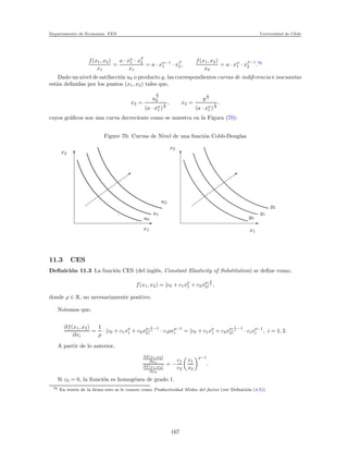 Departamento de Econom´ıa. FEN Universidad de Chile
f(x1, x2)
x1
=
a · xα
1 · xβ
2
x1
= a · xα−1
1 · xβ
2 ,
f(x1, x2)
x2
= a · xα
1 · xβ−1
2 .76
Dado un nivel de satifacci´on u0 o producto y, las correspondientes curvas de indiferencia e isocuantas
est´an deﬁnidas por los puntos (x1, x2) tales que,
x2 =
u
1
β
0
(a · xα
1 )
1
β
, x2 =
y
1
β
(a · xα
1 )
1
β
.
cuyos gr´aﬁcos son una curva decreciente como se muestra en la Figura (70):
Figure 70: Curvas de Nivel de una funci´on Cobb-Douglas
x2
x1 x1
y0
y1
y2
x2
u0
u1
u2
11.3 CES
Deﬁnici´on 11.3 La funci´on CES (del ingl´es, Constant Elasticity of Substitution) se deﬁne como,
f(x1, x2) = [c0 + c1xρ
1 + c2xρ
2]
1
ρ
,
donde ρ ∈ R, no necesariamente positivo.
Notemos que,
∂f(x1, x2)
∂xi
=
1
ρ
· [c0 + c1xρ
1 + c2xρ
2]
1
ρ −1
· ciρxρ−1
i = [c0 + c1xρ
1 + c2xρ
2]
1
ρ −1
· cixρ−1
i , i = 1, 2.
A partir de lo anterior,
∂f(x1,x2)
∂x1
∂f(x1,x2)
∂x2
= −
c1
c2
x1
x2
ρ−1
.
Si c0 = 0, la ﬁunci´on es homog´enea de grado 1.
76 En teor´ıa de la ﬁrma esto se le conoce como Productividad Media del factor (ver Deﬁnici´on (4.5)).
167
 