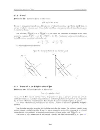 Departamento de Econom´ıa. FEN Universidad de Chile
11.4 Lineal
Deﬁnici´on 11.4 La funci´on lineal se deﬁne como:
f(x1, x2) = αx1 + βx2.
La cual es homog´enea de grado uno. Adem´as, esta es la funci´on asociada a perfectos sustitutos, ya
sea por el lado del consumo, para el caso de los individuos, como para el lado de la producci´on, para
el caso de las ﬁrmas.
Por otro lado, ∂f(x1,x2)
∂x1
= α y ∂f(x1,x2)
∂x2
= β, las cuales son constantes a diferencia de los casos
anteriores. Adem´as, f(x1,x2)
x1
= α + βx2
x1
y f(x1,x2)
x2
= β + αx1
x2
. Finalmente, las curvas de nivel (curvas
de indiferencia e isocuantas) est´an dadas por:
x2 =
u0
β
−
αx1
β
, x2 =
y
β
−
αx1
β
.
La Figura 71 ilustran lo anterior:
Figure 71: Curvas de Nivel de una funci´on Lineal
x2
x1 x1
y0
y1
y2
x2
u0
u1
u2
11.5 Leontiev o de Proporciones Fijas
Deﬁnici´on 11.5 La funci´on Leontiev se deﬁne como:
f(x1, x2) = min{αx1; βx2},
con α, β > 0. Este tipo de funci´on se llama de proporciones ﬁjas, ya que para generar una nivel de
utilidad determinado, o producir una determinada unidad de producto se requiere de una proporci´on
ﬁja de bienes o factores, respectivamente. Esta funci´on de producci´on es homog´enea de grado 1.
Los bienes o factores que participan en una funci´on Leontiev se denominan perfectos comple-
mentos.
Las derivadas parciales no est´an bien deﬁnidas en todos los puntos. Sin embargo, cuando tenga
sentido, cuando cambia la cantidad de uso (ya sea en consumo o producci´on), digamos de x1, el nivel
de satisfacci´on o de producto, no necesariamente aumenta y luego, en tal caso, ∂f(x1,x2)
∂x1
= 0
Las curvas de nivel para el caso de una funci´on Leontiev, son como las se˜naladas en la Figura 72
168
 